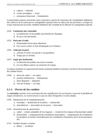 Semántica y Lexicología de la Lengua Española 09.23.2008 CAPÍTULO 6. EL CAMBIO SEMÁNTICO
a. cabeza → vehículo
b. centro neurálgico → tenor
c. semejanza funcional → fundamento
La metonimia supone asociación entre conceptos a partir de relaciones de contigüidad. Hablamos
del cabecero de la cama por la contigüidad espacial entre la cabeza de las personas y el lugar en
el que reposan por la noche; también hablamos del respaldo de la silla por la contiguidad espacial.
(204) Continente por contenido
a. La habitación 44 ha pedido una botella de champán.
b. El cazo está hirviendo.
(205) Parte por el todo
a. Demasiadas bocas para alimentar.
b. Los cascos azules se han desplegado en el Líbano.
(206) Todo por la parte
a. ¿Llenas el coche con gasoil o con gasolina?.
b. Tengo que ir al baño.
(207) Lugar por institución
a. La Moncloa ha pedido una nueva reunión.
b. La Casa Blanca quiere un aumento de tropas.
La elipsis mediante la supresión del núcleo nominal también constituye un factor desencadenante
del cambio léxico.
(208) a. barco de vapor → un vapor
b. prueba eliminatoria → eliminatoria
c. línea diagonal → diagonal
d. vino de la Rioja → un rioja
6.1.3. Efectos de los cambios
La extensión consiste en la extensión del área significativa de un lexema a causa de la pérdida de
rasgos semánticos. La consecuencia es que su clase designativa es más amplia.
(209) Eliminación de la complementación
a. nostalgia → melancolía de la patria → melancolía
b. desembarcar → descender de un navío → descender
(210) Neutralización de oposiciones
a. salud → estado saludable de los órganos → estado de los órganos (buena/mala salud)
b. fraternidad → congregación de estudiantes masculinos → congregación de estudiantes
(se propuso el lexema sororidad para los estudiantes femeninos, pero no ha prospera-
do)
(211) Nombre propio a común
a. Blister → un blíster
44/68
 