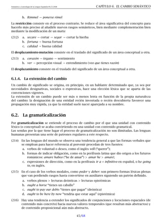 Semántica y Lexicología de la Lengua Española 09.23.2008 CAPÍTULO 6. EL CAMBIO SEMÁNTICO
b. Rimmel → ponerse rímel
La restricción consiste en el proceso contrario. Se reduce el área significativa del concepto para
hacerlo más preciso al añadirle nuevos rasgos semánticos, bien mediante complementación bien
mediante la modificación de un matiz
(212) a. secare → cortar → segar → cortar la hierba
b. fortuna → buena fortuna
c. calidad → buena calidad
El desplazamiento-mutación consiste en el traslado del significado de un área conceptual a otra.
(213) a. corazón → órgano → sentimiento
b. ver → percepción visual → entendimiento (veo que tienes razón)
El desplazamiento consiste en el traslado del significado de un área conceptual a otra.
6.1.4. La extensión del cambio
Un cambio de significado se origina, en principio, en un hablante determinado que, ya sea por
necesidades designativas, sociales o expresivas, hace una elección léxica que se aparta de las
convenciones vigentes.
La extensión de un cambio puede ser más o menos lenta en función de la propia naturaleza
del cambio: la designación de una entidad recién inventada o recién descubierta favorece una
propagación muy rápida, ya que la entidad suele nacer aparejada a su nombre.
6.2. La gramaticalización
Por gramaticalización se entiende el proceso de cambio por el que una unidad con contenido
léxico (o conceptual) se acaba convirtiendo en una unidad con contenido gramatical.
Las sendas por la que tiene lugar el proceso de gramaticalización no son ilimitadas. Las lenguas
humanas presentan una serie de patrones regulares a este respecto.
(214) En las lenguas del mundo se observa una tendencia general a que las formas verbales que
se emplean para hacer referencia al porvenir procedan de tres fuentes:
a. verbos de voluntad o deseo, como el inglés will (“querer”);
b. formas de indicar obligación, como en la perífrasis latina que dio origen a los futuros
románicos: amare habeo (“he de amar”)  amar he  amaré;
c. expresiones de dirección, como en la perífrasis ir a + infinitivo en español, o be going
to, en inglés.
(215) En el caso de los verbos modales, como poder y deber: son primero formas léxicas plenas
que van perdiendo rasgos hasta convertirse en auxiliares siguiendo un patrón definido.
a. verbos plenos  lecturas deónticas  lecturas epistémicas
b. ought a horse “tienes un caballo”
c. ought to pay our debts “tienes que pagar” (deóntica)
d. ought to be here by now “tendría que estar aquí” (epistémica)
(216) Hay una tendencia a extender los significados de conjunciones y locuciones espaciales (de
contenido más concreto) hacia nuevos valores temporales (que resultan más abstractos) y
de contenido proposicional aún más abstracto.
45/68
 