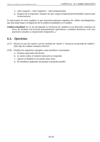Semántica y Lexicología de la Lengua Española 09.23.2008 CAPÍTULO 6. EL CAMBIO SEMÁNTICO
a. valor espacial  valor temporal  valor proposicional
b. después de ti (espacial) después de que vengas (temporal-posterioridad) puesto que
(consecuencia)
Lo interesante de estos cambios es que muestran patrones regulares de validez interlingüística,
que han dado lugar a la hipótesis de la unidireccionalidad en el cambio:
Unidireccionalidad No se ha atestiguado la existencia de cambios en la dirección contraria (es
decir, de modales con lecturas primariamente epistémicas a modales deónticos, o de con-
junciones causales a conjunciones temporales...)
6.3. Ejercicios
(217) Discute el caso de expirar con los sentidos de “morir” y “alcanzar un período de validez”.
¿Qué tipo de cambio semántico ilustra?
(218) Clasifica los siguientes ejemplos como metáfora o metonimia.
a. Estamos aparcados ahí detrás.
b. Lo siento señor, el número marcado no responde.
c. Agosto en Madrid es un asunto muy serio.
d. El Cantábrico golpeaba sin piedad el pequeño pueblo.
46/68
 