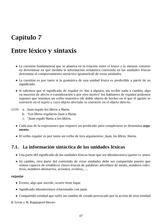Capítulo 7
Entre léxico y sintaxis
La cuestión fundamental que se plantea en la relación entre el léxico y la sintaxis consiste
en determinar en qué medida la información semántica contenida en las unidades léxicas
determina el comportamiento sintáctico (gramatical) de estas unidades.
La cuestión es por tanto si la gramática de una unidad léxica es predecible a partir de su
significado.
Si sabemos que el significado de regalar es ‘dar a alguien, sin recibir nada a cambio, algo
en muestra de afecto o consideración o por otro motivo’ los hablantes de español podemos
suponer que tenemos un verbo transitivo (de doble objeto de hecho) en el que el agente se
convierte en el sujeto y cuyo objeto afectado se convierte en el objeto directo.
(219) a. Juan regaló los libros a María.
b. *Los libros regalaron Juan a María.
c. *Juan regaló María a los libros.
Cada una de la expresiones que requiere un predicado para completarse se denomina argu-
mento.
El verbo regalar es por tanto un verbo de tres argumentos: Juan, los libros, María.
7.1. La información sintáctica de las unidades léxicas
Una parte del significado de las unidades léxicas tiene que ser idiosincrásica (ganso vs. pato).
En cambio, otra parte del contenido de estas unidades debe ser compartida puesto que
somos capaces de establecer clases léxicas de palabras: adverbios de modo, nombres colec-
tivos, nombres abstractos, acciones, eventos, . . .
enjaular
Evento, algo que sucede, ocurre tiene lugar
Significado idiosincrásico relacionado con jaula
Compartido entidad que sufre un cambio de estado provocado por la acción de otra entidad
B. Levin y M. Rappaport-Hovav:
47
 