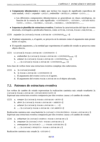 Semántica y Lexicología de la Lengua Española 09.23.2008 CAPÍTULO 7. ENTRE LÉXICO Y SINTAXIS
Componente idiosincrásico (o raíz), que incluye los rasgos de significado específicos de
cada unidad, RAÍZ: enjaular JAULA, embotellar BOTELLA, enlatar LATA, . . .
• Los diferentes componentes idiosincrásicos se generalizan en clases ontológicas, en
función de la esencia de cada significado: CONTINENTE, ESTADO, ESTADO RESUL-
TANTE, COSA, MATERIA, LUGAR, MANERA, INSTRUMENTO, . . . .
Esquema (o plantilla) de estructura eventiva. Contiene la caracterización del tipo de evento
denotado, restringido a predicados básicos, como actuar, causar, pasar a ser/estar, . . .
(220) enjaular: [x causar [y pasar a estar en CONTINENTEjaula ]]
El primer argumento, x, el agente, se proyecta en la sintaxis como el argumento más promi-
nente: el sujeto.
El segundo argumento, y, la entidad que experimenta el cambio de estado se proyecta como
objeto directo.
(221) x causar [y pasar a estar en CONTINENTE ]
a. embotellar: [x causar [y pasar a estar en CONTINENTEbotella ]]
b. enlatar: [x causar [y pasar a estar en CONTINENTElata ]]
c. . . . : [x causar [y pasar a estar en CONTINENTEcajon ]]
Esta clase de verbos tiene una estructura eventiva compleja: dos subeventos.
(222) a. [x causar [evento]]
b. [y pasar a estar en CONTINENTE]]
c. El argumento del evento causa es el agente.
d. El argumento del evento pasar a estar en es el objeto afectado.
7.2. Patrones de estructura eventiva
Los verbos de cambio de estado representan la realización canónica raíz estado resultante: [x
causar [y pasar a estar en ESTADO RESULTANTE]]
Expresan una estructura eventiva compuesta por dos eventos: causa y el cambio de estado.
(223) a. romper: [x causar [y pasar a estar en ROTO]]
b. abrir: [x causar [y pasar a estar en ABIERTO]]
c. aclarar: [x causar [y pasar a estar en . . . ]]
d. . . . : [x causar [y pasar a estar en NO ABIERTO]]
Realización canónica raíz cosa/materia: [x causar [COSA/MATERIAL pasar a estar en y ]]
Expresan una estructura eventiva compuesta por dos eventos: causa y el cambio de estado.
(224) a. enharinar: [x causar [HARINA pasar a estar en y ]]
b. empanar: [x causar [PAN pasar a estar en y ]]
c. enmoquetar: [x causar [ . . .  pasar a estar en y ]]
d. . . . : [x causar [MOQUETA pasar a estar en y ]]
Realización canónica raíz estado: [x ESTADO]
48/68
 