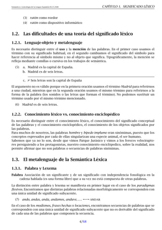 Semántica y Lexicología de la Lengua Española 09.23.2008 CAPÍTULO 1. SIGNIFICADO LÉXICO
(3) ratón como roedor
(4) ratón como dispositivo informático
1.2. Las dificultades de una teoría del significado léxico
1.2.1. Lenguaje-objeto y metalenguaje
Es necesario distinguir entre el uso y la mención de las palabras. En el primer caso usamos el
término con su significado habitual, en el segundo cambiamos el significado del símbolo para
hacer referencia al símbolo mismo y no al objeto que significa. Tipográficamente, la mención se
refleja mediante comillas o cursiva en los trabajos de semántica.
(5) a. Madrid es la capital de España.
b. Madrid es de seis letras.
c. 2 Seis letras son la capital de España
El argumento no es válido porque en la primera oración usamos el término Madrid para referirnos
a una ciudad, mientras que en la segunda oración usamos el mismo término para referirnos a la
forma de la palabra (los sonidos o las letras que forman el término). No podemos sustituir un
término usado por el mismo término mencionado.
(6) Madrid es de seis letras.
1.2.2. Conocimiento léxico vs. conocimiento enciclopédico
Es necesario distinguir entre el conocimiento léxico, el conocimiento del significado conceptual
de las palabras y el conocimiento enciclopédico, el conocimiento de los objetos significados por
las palabras.
Para muchos de nosotros, las palabras hombre y bípedo implume eran sinómimas, puesto que los
conceptos expresados por cada de ellas singularizan una especie animal, el ser humano.
Sabemos que ya no lo son, desde que vimos Parque Jurásico y vimos a los feroces velocirapto-
res persiguiendo a los protagonistas, nuestro conocimiento enciclópedico, sobre la realidad, nos
permite afirmar que no son palabras o secuencias de palabras sinónimas.
1.3. El metalenguaje de la Semántica Léxica
1.3.1. Palabra y Lexema
Palabra Asociación de un significante y de un significado con independencia fonológica en la
cadena hablada (es una forma libre) que a su vez no está compuesta de otras palabras.
La distinción entre palabra y lexema se manifiesta en primer lugar en el caso de los paradigmas
flexivos. Encontramos que distintas palabras relacionadas morfológicamente se corresponden con
una única unidad de significado subyacente.
(7) ando, andas, anda, andamos, anduve, . . . andar
En el caso de los modismos, frases hechas o locuciones, encontramos secuencias de palabras que se
corresponden con una única unidad de significado subyacente que no es derivable del significado
de cada una de las palabras que componen la secuencia.
4/68
 