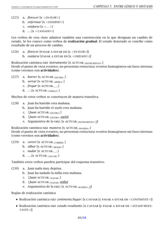 Semántica y Lexicología de la Lengua Española 09.23.2008 CAPÍTULO 7. ENTRE LÉXICO Y SINTAXIS
(225) a. florecer [x EN-FLOR]
b. enfermar [x ENFERMO]
c. oxidarse [x . . . ]
d. . . . [x CANSADO]
Los verbos de esta clase admiten también una construcción en la que designan un cambio de
estado. Se les conoce como verbos de realización gradual. El estado denotado se concibe como
resultado de un proceso de cambio.
(226) a. florecer [pasar a estar en [x EN-FLOR]]
b. oxidarse [pasar a estar en [x OXIDADO]]
Realización canónica raíz instrumento: [x actuarINSTRUMENTO]
Desde el punto de vista eventivo, no presentan estructura: eventos homogéneos sin fases internas
(como veremos son actividades).
(227) a. barrer [x actuarESCOBA]
b. serrar [x actuarSIERRA]
c. fregar [x actuar...]
d. . . . [x actuarCEPILLO]
Muchos de estos verbos se construyen de manera transitiva.
(228) a. Juan ha barrido esta mañana.
b. Juan ha barrido el suelo esta mañana.
c. [Juan actuarESCOBA]
d. [Juan actuarESCOBAsuelo]
e. Argumentos de la raíz: [x actuarINSTRUMENTOy]
Realización canónica raíz manera: [x actuarMANERA]
Desde el punto de vista eventivo, no presentan estructura: eventos homogéneos sin fases internas
(como veremos son actividades).
(229) a. correr [x actuarCORRER]
b. silbar [x actuarSILBAR]
c. nadar [x actuar...]
d. . . . [x actuarSALTAR]
También estos verbos pueden participar del esquema transitivo.
(230) a. Juan nada muy deprisa.
b. Juan ha nadado la milla esta mañana.
c. [Juan actuarNADAR]
d. [Juan actuarNADARmilla]
e. Argumentos de la raíz: [x actuarMANERAy]
Reglas de realización canónica
Realización canónica raíz continente/lugar: [x causar [y pasar a estar en CONTINENTE]]
Realización canónica raíz estado resultante: [x causar [y pasar a estar en ESTADO RESUL-
TANTE]]
49/68
 