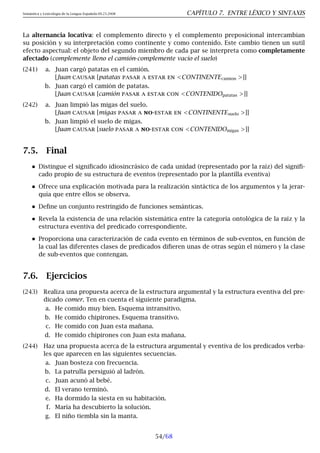 Semántica y Lexicología de la Lengua Española 09.23.2008 CAPÍTULO 7. ENTRE LÉXICO Y SINTAXIS
La alternancia locativa: el complemento directo y el complemento preposicional intercambian
su posición y su interpretación como continente y como contenido. Este cambio tienen un sutil
efecto aspectual: el objeto del segundo miembro de cada par se interpreta como completamente
afectado (complemente lleno el camión-complemente vacío el suelo)
(241) a. Juan cargó patatas en el camión.
[Juan causar [patatas pasar a estar en CONTINENTEcamion ]]
b. Juan cargó el camión de patatas.
[Juan causar [camión pasar a estar con CONTENIDOpatatas ]]
(242) a. Juan limpió las migas del suelo.
[Juan causar [migas pasar a no-estar en CONTINENTEsuelo ]]
b. Juan limpió el suelo de migas.
[Juan causar [suelo pasar a no-estar con CONTENIDOmigas ]]
7.5. Final
Distingue el significado idiosincrásico de cada unidad (representado por la raíz) del signifi-
cado propio de su estructura de eventos (representado por la plantilla eventiva)
Ofrece una explicación motivada para la realización sintáctica de los argumentos y la jerar-
quía que entre ellos se observa.
Define un conjunto restringido de funciones semánticas.
Revela la existencia de una relación sistemática entre la categoría ontológica de la raíz y la
estructura eventiva del predicado correspondiente.
Proporciona una caracterización de cada evento en términos de sub-eventos, en función de
la cual las diferentes clases de predicados difieren unas de otras según el número y la clase
de sub-eventos que contengan.
7.6. Ejercicios
(243) Realiza una propuesta acerca de la estructura argumental y la estructura eventiva del pre-
dicado comer. Ten en cuenta el siguiente paradigma.
a. He comido muy bien. Esquema intransitivo.
b. He comido chipirones. Esquema transitivo.
c. He comido con Juan esta mañana.
d. He comido chipirones con Juan esta mañana.
(244) Haz una propuesta acerca de la estructura argumental y eventiva de los predicados verba-
les que aparecen en las siguientes secuencias.
a. Juan bosteza con frecuencia.
b. La patrulla persiguió al ladrón.
c. Juan acunó al bebé.
d. El verano terminó.
e. Ha dormido la siesta en su habitación.
f. María ha descubierto la solución.
g. El niño tiembla sin la manta.
54/68
 