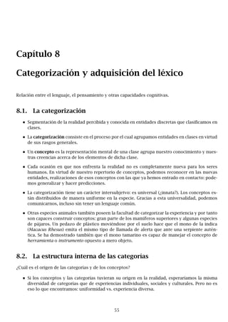 Capítulo 8
Categorización y adquisición del léxico
Relación entre el lenguaje, el pensamiento y otras capacidades cognitivas.
8.1. La categorización
Segmentación de la realidad percibida y conocida en entidades discretas que clasificamos en
clases.
La categorización consiste en el proceso por el cual agrupamos entidades en clases en virtud
de sus rasgos generales.
Un concepto es la representación mental de una clase agrupa nuestro conocimiento y nues-
tras creencias acerca de los elementos de dicha clase.
Cada ocasión en que nos enfrenta la realidad no es completamente nueva para los seres
humanos. En virtud de nuestro repertorio de conceptos, podemos reconocer en las nuevas
entidades, realizaciones de esos conceptos con las que ya hemos entrado en contacto: pode-
mos generalizar y hacer predicciones.
La categorización tiene un carácter intersubjetvo: es universal (¿innata?). Los conceptos es-
tán distribuidos de manera uniforme en la especie. Gracias a esta universalidad, podemos
comunicarnos, incluso sin tener un lenguaje común.
Otras especies animales también poseen la facultad de categorizar la experiencia y por tanto
son capaces construir conceptos: gran parte de los mamíferos superiores y algunas especies
de pájaros. Un pedazo de plástico moviéndose por el suelo hace que el mono de la indica
(Macacus Rhesus) emita el mismo tipo de llamada de alerta que ante una serpiente autén-
tica. Se ha demostrado también que el mono tamarino es capaz de manejar el concepto de
herramienta o instrumento opuesto a mero objeto.
8.2. La estructura interna de las categorías
¿Cuál es el origen de las categorías y de los conceptos?
Si los conceptos y las categorías tuvieran su origen en la realidad, esperaríamos la misma
diversidad de categorías que de experiencias individuales, sociales y culturales. Pero no es
eso lo que encontramos: uniformidad vs. experiencia diversa.
55
 