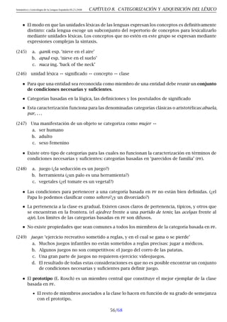 Semántica y Lexicología de la Lengua Española 09.23.2008 CAPÍTULO 8. CATEGORIZACIÓN Y ADQUISICIÓN DEL LÉXICO
El modo en que las unidades léxicas de las lenguas expresan los conceptos es definitivamente
distinto: cada lengua escoge un subconjunto del repertorio de conceptos para lexicalizarlo
mediante unidades léxicas. Los conceptos que no estén en este grupo se expresan mediante
expresiones complejas la sintaxis.
(245) a. ganik esp. ‘nieve en el aire’
b. apud esp. ‘nieve en el suelo’
c. nuca ing. ‘back of the neck’
(246) unidad léxica ↔ significado ↔ concepto ↔ clase
Para que una entidad sea reconocida como miembro de una entidad debe reunir un conjunto
de condiciones necesarias y suficientes.
Categorías basadas en la lógica, las definiciones y los postulados de significado
Esta caracterización funciona para las denominadas categorías clásicas o aristotélicas:abuela,
par, . . .
(247) Una manifestación de un objeto se categoriza como mujer ↔
a. ser humano
b. adulto
c. sexo femenino
Existe otro tipo de categorías para las cuales no funcionan la caracterización en términos de
condiciones necesarias y suficientes: categorías basadas en ‘parecidos de familia’ (pf).
(248) a. juego (¿la seducción es un juego?)
b. herramienta (¿un palo es una herramienta?)
c. vegetales (¿el tomate es un vegetal?)
Las condiciones para pertenecer a una categoría basada en pf no están bien definidas. (¿el
Papa lo podemos clasificar como soltero?¿y un divorciado?)
La pertenencia a la clase es gradual. Existen casos claros de pertenencia, típicos, y otros que
se encuentran en la frontera. (el ajedrez frente a una partido de tenis; las acelgas frente al
ajo). Los límites de las categorías basadas en pf son difusos.
No existe propiedades que sean comunes a todos los miembros de la categoría basada en pf.
(249) juego: ‘ejercicio recreativo sometido a reglas, y en el cual se gana o se pierde’
a. Muchos juegos infantiles no están sometidos a reglas precisas: jugar a médicos.
b. Algunos juegos no son competitivos: el juego del corro de las patatas.
c. Una gran parte de juegos no requieren ejercicio: videojuegos.
d. El resultado de todas estas consideraciones es que no es posible encontrar un conjunto
de condiciones necesarias y suficientes para definir juego.
El prototipo (E. Rosch) es un miembro central que constituye el mejor ejemplar de la clase
basada en pf.
• El resto de miembros asociados a la clase lo hacen en función de su grado de semejanza
con el prototipo.
56/68
 