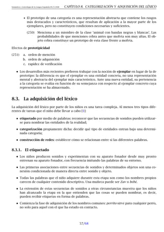 Semántica y Lexicología de la Lengua Española 09.23.2008 CAPÍTULO 8. CATEGORIZACIÓN Y ADQUISICIÓN DEL LÉXICO
• El prototipo de una categoría es una representación abstracta que contiene los rasgos
más destacados y característicos, que resultan de aplicación a la mayor parte de los
ejemplares, pero no constituyen condiciones necesarias y suficientes.
(250) Menciona a un miembro de la clase ‘animal con bandas negras y blancas’. Las
probabilidades de que menciones cebra antes que mofeta son muy altas. El ob-
jeto cebra constituye un prototipo de esta clase frente a mofeta.
Efectos de prototipicidad
(251) a. orden de mención
b. orden de adquisición
c. rapidez de verificación
Los desarrollos más recientes prefieren trabajar con la noción de ejemplar en lugar de la de
prototipo: la diferencia es que el ejemplar es una entidad concreta, no una representación
mental y abstracta del ejemplar más característico. Ante una nueva entidad, su pertenencia
a la categoría se evalúa en función de su semejanza con respecto al ejemplar concreto cuya
representación se ha almacenado.
8.3. La adquisición del léxico
La adquisición del léxico por parte de los niños es una tarea compleja. Al menos tres tipos dife-
rentes de tareas que el niño debe llevar a cabo [1]:
etiquetado por medio de palabras: reconocer que las secuencias de sonidos pueden utilizar-
se para nombrar las entidades de la realidad;
categorización propiamente dicha: decidir qué tipo de entidades entran bajo una determi-
nada categoría;
construcción de redes: establecer cómo se relacionan entre sí las diferentes palabras.
8.3.1. El etiquetado
Los niños producen sonidos y experimentan con su aparato fonador desde muy pronto
entrenan su aparato fonador, con frecuencia imitando las palabras de su entorno.
Las primeras asociaciones entre secuencias de sonidos y determinados objetos son una co-
nexión condicionada de manera directa entre sonido y objeto.
Todas las palabras que el niño adquiere durante esta etapa son como los nombres propios
carecen de cualquier contenido descriptivo. Una muñeca puede ser Zav o bebé.
La extensión de estas secuencias de sonidos a otras circunstancias muestra que los niños
han alcanzado la etapa en la que entienden que las cosas se pueden nombrar, es decir,
pueden recibir etiquetas en forma de palabras.
Comienza la fase de adquisición de los nombres comunes: perrito sirve para cualquier perro,
no solo para aquel con el que ha estado en contacto.
57/68
 