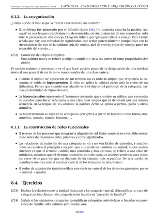Semántica y Lexicología de la Lengua Española 09.23.2008 CAPÍTULO 8. CATEGORIZACIÓN Y ADQUISICIÓN DEL LÉXICO
8.3.2. La categorización
¿Cómo decide el niño a qué se refiere exactamente un nombre?
El problema fue planteado por el filósofo Quine [46]. Un lingüista escucha la palabra ‘ga-
vagai’ en una lengua completamente desconocida, en circunstancias de uso conocidas: solo
ante la presencia de una conejo. El oyente infiere que ‘gavagai’ refiere a conejo. Pero Quine
señala que hay una infinidad de significados que serían potencialmente compatibles con la
circunstancia de uso de la palabra: cola de conejo, piel de conejo, color de conejo, parte no
separable del conejo, . . .
(252) Condición del objeto completo
Una palabra nueva se refiere al objeto completo y no a las partes ni otras propiedades del
objeto
El cambio realmente interesante es el que hace posible pasar de la designación de una entidad
única al uso general de un término como nombre de una clase entera.
Cuando el ámbito de aplicación de un término no es todo lo amplio que requeriría la ca-
tegoría se habla de hipoextensión. El niño no aplica la palabra perro ante la visión de un
chihuahua. Parece que cuando más alejado está el objeto del prototipo de la categoría, hay
más probabilidad de hipoextensión.
La hiperextensión representa el fenómeno contrario, que consiste en utilizar una secuencia
de sonidos para hacer referencia a una clase más amplia que la denotada por esa misma
secuencia en la lengua de los adultos: la palabra perro se aplica a perros, gatos y otros
animales.
La hiperextensión se basa en la semejanza perceptiva a partir de factores como forma, mo-
vimiento, tamaño, sonido, función, . . .
8.3.3. La construcción de redes relacionales
El tercero de los procesos que integran la adquisición del léxico consiste en el establecimien-
to de redes de relaciones entre palabras y entre significados.
Las relaciones de inclusión de una categoría en otra no son fáciles de entender, y muchos
niños se resisten al principio a aceptar que un caballo es también un animal; lo que suelen
entender es que el término caballo, más conocido y más cercano, se refiere a una clase de
entidades, mientras que el término animal es, en todo caso, un nombre genérico para todos
los seres vivos para los que no dispone de un término más específico. De este modo, se
manifiesta una vez más el carácter central de los términos de nivel básico
El orden de adquisición también refleja este carácter central de los términos generales: perro
→ animal → mastín.
8.4. Ejercicios
(253) Explica la relación entre la unidad léxica ajo y la categoría vegetal. ¿Ejemplifica un caso de
categorización clásica o de categorización basada en ‘parecido de familia’?
(254) Señala si las siguientes categorías ejemplifican categorías aristotélicas o basadas en pare-
cidos de familia: silla, número par, madre, dos.
58/68
 