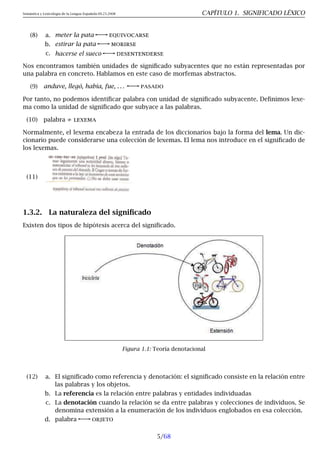 Semántica y Lexicología de la Lengua Española 09.23.2008 CAPÍTULO 1. SIGNIFICADO LÉXICO
(8) a. meter la pata equivocarse
b. estirar la pata morirse
c. hacerse el sueco desentenderse
Nos encontramos también unidades de significado subyacentes que no están representadas por
una palabra en concreto. Hablamos en este caso de morfemas abstractos.
(9) anduve, llegó, había, fue, . . . pasado
Por tanto, no podemos identificar palabra con unidad de significado subyacente. Definimos lexe-
ma como la unidad de significado que subyace a las palabras.
(10) palabra ≠ lexema
Normalmente, el lexema encabeza la entrada de los diccionarios bajo la forma del lema. Un dic-
cionario puede considerarse una colección de lexemas. El lema nos introduce en el significado de
los lexemas.
(11)
1.3.2. La naturaleza del significado
Existen dos tipos de hipótesis acerca del significado.
Figura 1.1: Teoría denotacional
(12) a. El significado como referencia y denotación: el significado consiste en la relación entre
las palabras y los objetos.
b. La referencia es la relación entre palabras y entidades individuadas
c. La denotación cuando la relación se da entre palabras y colecciones de individuos. Se
denomina extensión a la enumeración de los individuos englobados en esa colección.
d. palabra objeto
5/68
 