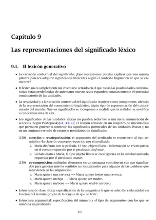 Capítulo 9
Las representaciones del significado léxico
9.1. El lexicón generativo
La variación contextual del significado: ¿Qué mecanismos pueden explicar que una misma
palabra parezca adquirir significados diferentes según el contexto lingüístico en que se en-
cuentre?
El léxico no es simplemente un inventario cerrado en el que todas las posibilidades combina-
torias están predefinidas de antemano: nuevos usos expanden constantemente el potencial
combinatorio de las unidades,
La creatividad y a la variación contextual del significado requiere como componente, además
de la representación del conocimiento lingüístico, algún tipo de representación del conoci-
miento del mundo. Nuevos significados se incorporan a medida que la realidad se modifica
o conocemos más de ella.
Los significados de las unidades léxicas no pueden reducirse a una mera enumeración de
sentidos. Según Pustejovsky[41; 43; 45] el lexicón consiste en un conjunto de mecanismos
que permiten generar o construir los significados potenciales de las unidades léxicas y no
en un conjunto cerrado de rasgos o postulados de significado:
(258) coerción o recategorización: el argumento del predicado se reconvierte al tipo se-
mántico -la clase de concepto requerido por el predicado.
a. María disfrutó con la película. El tipo objeto físico · información se recategoriza
en el evento requerido por el predicado disfrutar.
b. La bala mató a María. El tipo objeto físico se recategoriza en la entidad animada
requerida por el predicado matar.
(259) co-composición: múltiples elementos en un sintagma contribuyen con sus significa-
dos para generar nuevos sentidos no lexicalizados para algunas de las palabras que
intervienen en la composición.
a. María quiere una cerveza −
→ María quiere tomar una cerveza.
b. María quiere un hijo −
→ María quiere ser madre.
c. María quiere un beso −
→ María quiere recibir un beso.
Estructura de clase léxica: especificación de la categoría a la que se adscribe cada unidad en
función del sistema propio de la lengua de que se trate;
Estructura argumental: especificación del número y el tipo de argumentos con los que se
combina un predicado;
60
 