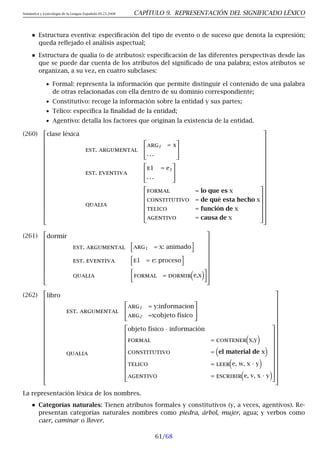 Semántica y Lexicología de la Lengua Española 09.23.2008 CAPÍTULO 9. REPRESENTACIÓN DEL SIGNIFICADO LÉXICO
Estructura eventiva: especificación del tipo de evento o de suceso que denota la expresión;
queda reflejado el análisis aspectual;
Estructura de qualia (o de atributos): especificación de las diferentes perspectivas desde las
que se puede dar cuenta de los atributos del significado de una palabra; estos atributos se
organizan, a su vez, en cuatro subclases:
• Formal: representa la información que permite distinguir el contenido de una palabra
de otras relacionadas con ella dentro de su dominio correspondiente;
• Constitutivo: recoge la información sobre la entidad y sus partes;
• Télico: especifica la finalidad de la entidad;
• Agentivo: detalla los factores que originan la existencia de la entidad.
(260)
























clase léxica
est. argumental


arg1 = x
. . .


est. eventiva


e1 = e1
. . .


qualia







formal = lo que es x
constitutivo = de qué esta hecho x
telico = función de x
agentivo = causa de x































(261)












dormir
est. argumental
h
arg1 = x: animado
i
est. eventiva
h
e1 = e: proceso
i
qualia

formal = dormir

e,x













(262)
























libro
est. argumental


arg1 = y:informacion
arg2 =x:objeto físico


qualia













objeto físico · información
formal = contener

x,y

constitutivo =

el material de x

telico = leer

e, w, x · y

agentivo = escribir

e, v, x · y






































La representación léxica de los nombres.
Categorías naturales: Tienen atributos formales y constitutivos (y, a veces, agentivos). Re-
presentan categorías naturales nombres como piedra, árbol, mujer, agua; y verbos como
caer, caminar o llover.
61/68
 
