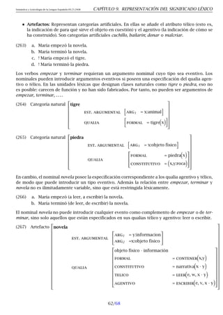 Semántica y Lexicología de la Lengua Española 09.23.2008 CAPÍTULO 9. REPRESENTACIÓN DEL SIGNIFICADO LÉXICO
Artefactos: Representan categorías artificiales. En ellas se añade el atributo télico (esto es,
la indicación de para qué sirve el objeto en cuestión) y el agentivo (la indicación de cómo se
ha construido). Son categorías artificiales cuchillo, bailarín; donar o malcriar.
(263) a. María empezó la novela.
b. María terminó la novela.
c. ! María empezó el tigre.
d. ! María terminó la piedra.
Los verbos empezar y terminar requieran un argumento nomimal cuyo tipo sea eventivo. Los
nominales pueden introducir argumentos eventivos si poseen una especificación del qualia agen-
tivo o télico. En las unidades léxicas que designan clases naturales como tigre o piedra, eso no
es posible: carecen de función y no han sido fabricados. Por tanto, no pueden ser argumentos de
empezar, terminar, . . . .
(264) Categoría natural








tigre
est. argumental
h
arg1 = x:animal
i
qualia

formal = tigre

x









(265) Categoría natural











piedra
est. argumental
h
arg1 = x:objeto físico
i
qualia



formal = piedra

x

constitutivo =

x,y:roca















En cambio, el nominal novela posee la especificación correspondiente a los qualia agentivo y télico,
de modo que puede introducir un tipo eventivo. Además la relación entre empezar, terminar y
novela no es ilimitadamente variable, sino que está restringida léxicamente.
(266) a. María empezó (a leer, a escribir) la novela.
b. María terminó (de leer, de escribir) la novela.
El nominal novela no puede introducir cualquier evento como complemento de empezar o de ter-
minar, sino solo aquellos que están especificados en sus qualias télico y agentivo: leer o escribir.
(267) Artefacto
























novela
est. argumental


arg1 = y:informacion
arg2 =x:objeto físico


qualia













objeto físico · información
formal = contener

x,y

constitutivo = narrativa

x · y

telico = leer

e, w, x · y

agentivo = escribir

e, v, x · y






































62/68
 