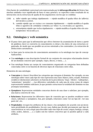 Semántica y Lexicología de la Lengua Española 09.23.2008 CAPÍTULO 9. REPRESENTACIÓN DEL SIGNIFICADO LÉXICO
Otra fuente de variabilidad contextual está representada por la infraespecificación del léxico: hay
muchas unidades cuyo significado de base es muy general y se especifica como resultado de su
interacción con la estructura de qualia de los argumentos con los que se combina
(268) a. taller rápido: que trabaja rápidamente → rápido modifica el qualia télico de taller(x):
reparar(e,v,y,en(x)).
b. comida rápida: que se cocina o se consume rápidamente → rápido modifica el qualia
télico o agentivo de comida(x): comer(e,v,x) -télico- vs. cocinar(e,v,x) -agentivo.
c. estenotipista rápido: que teclea rápidamente → rápido modifica el qualia télico de este-
notipista(x): teclear(e,x,v).
9.2. Ontologías y web semántica
El paso clave para que la información que ofrece Internet (la acumulación de datos a partir
de palabras clave) se convierta en conocimiento es dotar a los datos de una estructura or-
ganizada, de modo que sea posible un acceso orientado a los contenidos y la extracción de
deducciones automáticas.
La base para la extracción de conocimiento automático es la ontología (un tipo de concep-
tualización).
Una ontología es una descripción formal de un conjunto de conceptos relacionados dentro
de un dominio concreto (por ejemplo, viajes, discos, o vinos, . . . ).
Una ontología forma un cuerpo de conocimiento organizado en categorías bien definidas
conectadas entre sí en función de diversos tipos de relaciones entre ellas.
Elementos de una ontología:
Conceptos (o clases): Describen las categorías que integran el dominio. Por ejemplo, en una
ontología sobre vinos cada tipo de vino representa una clase: blanco, tinto, rosado. Podemos
establecer distinciones ulteriores en función de la procedencia: ‘rioja’, ‘ribeiro’, ‘valdepeñas’,
‘somontano’, ‘penedés’, . . . Las diferentes variedades de cada una de estas zonas de origen
representarán también subclases, lo que permite estructurar la totalidad del dominio en una
jerarquía taxonómica.
Ejemplares: Representan entidades concretas dentro de una clase o subclase. por ejemplo,
una marca concreta de vino.
Relaciones: Representan los diferentes tipos de conexión que se pueden establecer entre
clases, subclases y ejemplares. Son, por ejemplo, relaciones como ‘ser un tipo de’, ‘ser una
parte de’, etc.
Propiedades: recogen los atributos de las clases y los ejemplares de acuerdo con un inven-
tario predefinido de posibilidades. En este caso, habría que decidir previamente qué tipo de
características se van a elegir para describir cada vino (tipo de uva(s), origen, bodega, cuerpo,
color, acidez, dulzor, . . . ), y cuáles son los valores concretos que se pueden aplicar a cada
atributo.
63/68
 