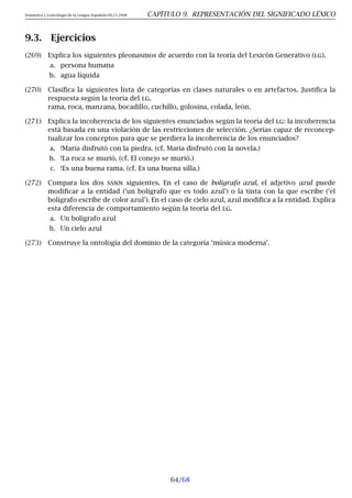Semántica y Lexicología de la Lengua Española 09.23.2008 CAPÍTULO 9. REPRESENTACIÓN DEL SIGNIFICADO LÉXICO
9.3. Ejercicios
(269) Explica los siguientes pleonasmos de acuerdo con la teoría del Lexicón Generativo (lg).
a. persona humana
b. agua líquida
(270) Clasifica la siguientes lista de categorías en clases naturales o en artefactos. Justifica la
respuesta según la teoría del lg.
rama, roca, manzana, bocadillo, cuchillo, golosina, colada, león.
(271) Explica la incoherencia de los siguientes enunciados según la teoría del lg: la incoherencia
está basada en una violación de las restricciones de selección. ¿Serías capaz de reconcep-
tualizar los conceptos para que se perdiera la incoherencia de los enunciados?
a. !María disfrutó con la piedra. (cf. María disfrutó con la novela.)
b. !La roca se murió. (cf. El conejo se murió.)
c. !Es una buena rama. (cf. Es una buena silla.)
(272) Compara los dos ssnn siguientes. En el caso de bolígrafo azul, el adjetivo azul puede
modificar a la entidad (‘un bolígrafo que es todo azul’) o la tinta con la que escribe (‘el
bolígrafo escribe de color azul’). En el caso de cielo azul, azul modifica a la entidad. Explica
esta diferencia de comportamiento según la teoría del lg.
a. Un bolígrafo azul
b. Un cielo azul
(273) Construye la ontología del dominio de la categoría ‘música moderna’.
64/68
 