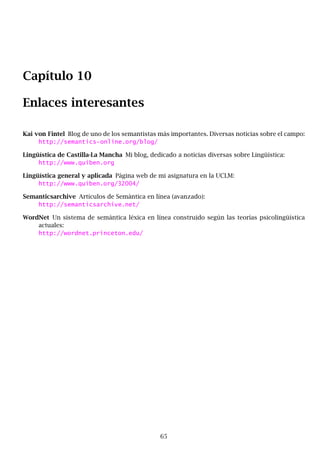 Capítulo 10
Enlaces interesantes
Kai von Fintel Blog de uno de los semantistas más importantes. Diversas noticias sobre el campo:
http://semantics-online.org/blog/
Lingüística de Castilla-La Mancha Mi blog, dedicado a noticias diversas sobre Lingüística:
http://www.quiben.org
Lingüística general y aplicada Página web de mi asignatura en la UCLM:
http://www.quiben.org/32004/
Semanticsarchive Artículos de Semántica en línea (avanzado):
http://semanticsarchive.net/
WordNet Un sistema de semántica léxica en línea construido según las teorías psicolingüística
actuales:
http://wordnet.princeton.edu/
65
 