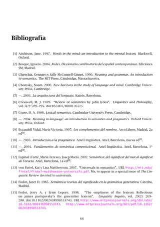 Bibliografía
[1] Aitchison, Jane. 1997. Words in the mind: an introduction to the mental lexicon. Blackwell,
Oxford.
[2] Bosque, Ignacio. 2004. Redes. Diccionario combinatorio del español contemporáneo. Ediciones
SM, Madrid.
[3] Chirechia, Gennaro y Sally McConnell-Ginnet. 1990. Meaning and grammar. An introduction
to semantics. The MIT Press, Cambridge, Massachusetts.
[4] Chomsky, Noam. 2000. New horizons in the study of language and mind. Cambridge Univer-
sity Press, Cambridge.
[5] —. 2003. La arquitectura del lenguaje. Kairós, Barcelona.
[6] Cresswell, M. J. 1979. “Review of semantics by john lyons”. Linguistics and Philosophy,
vol. 3(2): 289–295. doi:10.1007/BF00126515.
[7] Cruse, D. A. 1986. Lexical semantics. Cambridge University Press, Cambridge.
[8] —. 2004. Meaning in language: an introduction to semantics and pragmatics. Oxford Univer-
sity Press, Oxford.
[9] Escandell Vidal, María Victoria. 1997. Los complementos del nombre. Arco Libros, Madrid, 2a
ed
ón
.
[10] —. 2003. Introducción a la pragmática. Ariel Lingüística. Ariel, Barcelona, nueva ed
ón
.
[11] —. 2004. Fundamentos de semántica composicional. Ariel lingüística. Ariel, Barcelona, 1*
ed
ón
.
[12] Espinal i Farrè, Maria Teresa y Josep Maciá. 2002. Semántica: del siginificat del mot al significat
de l’oraciò. Ariel, Barcelona, 1a ed
ón
.
[13] von Fintel, Kai y Lisa Matthewson. 2007. “Universals in semantics”. URL http://mit.edu/
fintel/fintel-matthewson-universals.pdf. Ms, to appear in a special issue of The Lin-
guistic Review devoted to universals.
[14] Fodor, Janet D. 1985. Semántica: teorías del significado en la gramática generativa. Cátedra,
Madrid.
[15] Fodor, Jerry A. y Ernie Lepore. 1998. “The emptiness of the lexicon: Reflections
on james pustejovsky’s the generative lexicon”. Linguistic Inquiry, vol. 29(2): 269–
288. doi:10.1162/002438998553743. URL http://www.mitpressjournals.org/doi/abs/
10.1162/002438998553743. http://www.mitpressjournals.org/doi/pdf/10.1162/
002438998553743.
66
 