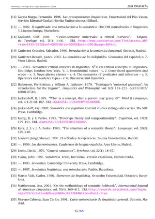 Semántica y Lexicología de la Lengua Española 09.23.2008 BIBLIOGRAFÍA
[16] García Murga, Fernando. 1998. Las presuposiciones lingüísticas. Universidad del País Vasco,
Servicio Editorial=Euskal Herriko Unibertsitatea, [Bilbao].
[17] —. 2002. El significado: una introducción a la semántica. LINCOM coursebooks in linguistics
5. Lincom Europa, Muenchen.
[18] Goddard, Cliff. 2001. “Lexico-semantic universals: A critical overview”. Linguis-
tic Typology, vol. 5(1): 1–66. URL http://www.swetswise.com/link/access_db?
issn=1430-0532vol=00005iss=00001year=2001page=1ft=1.
[19] Gutierrez Ordoñez, Salvador. 1996. Introducción a la semántica funcional. Síntesis, Madrid.
[20] Gutiérrez-Rexach, Javier. 2003. La semántica de los indefinidos. Gramática del español; n. 7.
Visor Libros, Madrid.
[21] —. 2003. Semantics: critical concepts in linguistics. N
o
6 en Critical concepts in linguistics.
Routledge, London; New York. V. 1. Foundational issues – v. 2. Generalized quantifiers and
scope – v. 3. Noun phrase classes – v. 4. The semantics of predicates and inflection – v. 5.
Operators and sentence types – v. 6. Discourse and dynamics.
[22] Halvorsen, Per-Kristian y William A. Ladusaw. 1979. “Montague’s ‘universal grammar’: An
introduction for the linguist”. Linguistics and Philosophy, vol. 3(2): 185–223. doi:10.1007/
BF00126510.
[23] Jackendoff, R. 1989. “What is a concept, that a person may grasp it?” Mind  Language,
vol. 4(1-2): 68–102. URL GotoISI://A1994PT96200006.
[24] Jackendoff, Ray. 1999. Semantics and cognition. Current studies in linguistics series. The MIT
Press, Cambridge.
[25] Kamp, H. y B. Partee. 1995. “Prototype theory and compositionality”. Cognition, vol. 57(2):
129–191. URL GotoISI://A1995TH57500002.
[26] Katz, J. J. y J. A. Fodor. 1963. “The structure of a semantic theory”. Language, vol. 39(2):
170–210.
[27] Leonetti Jungl, Manuel. 1990. El artículo y la referencia. Taurus Universitaria, Madrid.
[28] —. 1999. Los determinantes. Cuadernos de lengua española. Arco Libros, Madrid.
[29] Lewis, David. 1970. “General semantics”. Synthese, vol. 22(1): 18–67.
[30] Lyons, John. 1980. Semántica. Teide, Barcelona. Versión castellana, Ramón Cerdà.
[31] —. 1993. Semantics. Cambridge University Press, Cambridge.
[32] —. 1997. Semántica lingüística: una introducción. Paidós, Barcelona.
[33] Martín Vide, Carlos. 1996. Elementos de lingüística. Octaedro Universidad. Octaedro, Barce-
lona.
[34] Matthewson, Lisa. 2004. “On the methodology of semantic fieldwork”. International Journal
of American Linguistics, vol. 70(4): 369–415. URL http://search.ebscohost.com/login.
aspx?direct=truedb=aphAN=16222644site=ehost-live.
[35] Moreno Cabrera, Juan Carlos. 1991. Curso universitario de lingüística general. Síntesis, Ma-
drid.
67/68
 