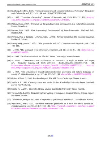 Semántica y Lexicología de la Lengua Española 09.23.2008 BIBLIOGRAFÍA
[36] Nunberg, Geoffrey. 1979. “The non-uniqueness of semantic solutions: Polysemy”. Linguistics
and Philosophy, vol. 3(2): 143–184. doi:10.1007/BF00126509.
[37] —. 1995. “Transfers of meaning”. Journal of Semantics, vol. 12(2): 109–132. URL http://
jos.oxfordjournals.org/cgi/content/abstract/12/2/109.
[38] Pinker, Steve. 2007. El mundo de las palabras: una introducción a la naturaleza humana.
Paidós, Barcelona.
[39] Portner, Paul. 2005. What is meaning? Fundamentals of formal semantics. Blackwell Pub.,
Malden, MA.
[40] Portner, Paul y Barbara H. Partee, (eds.) . 2002. Formal semantics: the essential readings.
Blackwell, Oxford.
[41] Pustejovsky, James T. 1991. “The generative lexicon”. Computational linguistics, vol. 17(4):
409–441.
[42] —. 1991. “The syntax of event structure”. Cognition, vol. 41(1-3): 47–81. URL GotoISI://
A1991GW72300003.
[43] —. 1995. The Generative Lexicon. The MIT Press, Cambridge, Massachusetts.
[44] —. 1998. “Generativity and explanation in semantics: A reply to Fodor and Lepo-
re”. Linguistic Inquiry, vol. 29(2): 289–311. doi:10.1162/002438998553752. URL
http://www.mitpressjournals.org/doi/abs/10.1162/002438998553752. http://
www.mitpressjournals.org/doi/pdf/10.1162/002438998553752.
[45] —. 1998. “The semantics of lexical underspecification (polysemy and natural language se-
mantics)”. Folia Linguistica, vol. 32(3-4): 323–347. URL GotoISI://000079996500006.
[46] Quine, Willard O. 1960. Word and object. The MIT Press, Cambridge, Massachusetts.
[47] Smith, N. V. 1999. Chomsky: ideas and ideals. E-Libro. Cambridge University Press, Cambrid-
ge, UK New York, NY.
[48] Smith, N.l V. 2001. Chomsky, ideas e ideales. Cambridge University Press, Madrid.
[49] Taylor, John R. 2005. Linguistic categorization: prototypes in linguistic theory. Oxford Univer-
sity Press, Oxford.
[50] Teso Martín, Enrique del. 2002. Compendio y ejercicios de Semántica I. Arco Libros, Madrid.
[51] Wierzbicka, Anna. 1995. “Universal semantic primitives as a basis for lexical semantics.”
Folia Linguistica, vol. 29(1/2): 149–169. URL http://search.ebscohost.com/login.aspx?
direct=truedb=ufhAN=14361259site=ehost-live.
68/68
 
