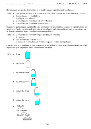 Semántica y Lexicología de la Lengua Española 09.23.2008 CAPÍTULO 1. SIGNIFICADO LÉXICO
Hay casos en las que las dos teorías se ven enfrentadas a problemas irresolubles.
(17) a. Principio de Bivalencia: Si un enunciado es falso, su negación es verdadero, y viceversa.
b. Hoy no llueve verdadera: 1
Hoy llueve falsa: 0
c. El actual rey de Francia es calvo falsa: 0
d. El actual rey de Francia no es calvo ??
Parece que para asignar significado a las oraciones y a las palabras, a veces, el significado no es
suficiente. Con frecuencia podemos asignar significado a algunas palabras solo si asumimos que
se dan ciertas condiciones cuando usamos esas palabras.
(18) a. El actual rey de Francia {x: x es el rey de Francia }
si y solo si
b. {x: x es el rey de Francia} ≠ ∅
Si no es así, el actual rey de Francia no puede recibir un significado
Con frecuencia el modo en el que se combinan las palabras tiene una influencia decisiva en el
significado que asignamos a una secuencia de palabras.
(19) a. llena
b. vacía
c. medio llena
d. medio vacía
e. casi medio llena
f. casi medio vacía
g. SGRADO
casi GRADO′
GRADO0
SADJ
medio llena
7/68
 