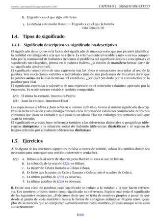Semántica y Lexicología de la Lengua Española 09.23.2008 CAPÍTULO 1. SIGNIFICADO LÉXICO
h. El grado x en el que algo está lleno.
i. La botella está medio llena El grado x en el que la botella
está llena es 50
1.4. Tipos de significado
1.4.1. Significado descriptivo vs. significado no-descriptivo
El significado descriptivo es la faceta del significado de una expresión que nos permite identificar
la realidad extralingüístca a la que se refiere. Es relativamente invariable y más o menos compar-
tido por la comunidad de hablantes (tenemos el problema del significado léxico o conceptual y el
significado enciclopédico, piensa en la palabra ballena, ¿la noción de mamífero formar parte de
su significado descriptivo?).
El significado connotativo de una expresión son las ideas o sensaciones asociadas al uso de la
palabra. Son asociaciones variables e individuales (una de mis profesoras de literatura decía que
la palabra arena era la más hermosa del castellano, ¿por qué? Sin duda por la connotación de la
palabra para ella)
El significado expresivo o valorativo de una expresión es el contenido valorativo aportado por la
expresión. Es relativamente estable y también compartido.
(20) El idiota ha entrado. (murmura Pedro)
(21) Juan ha entrado. (murmura Elsa)
Las expresiones el idiota y Juan refieren al mismo individuo, tienen el mismo significado descrip-
tivo en dicha situación y sin embargo difieren en la información valorativa comunicada. Pedro nos
comunica que Juan ha entrado y que Juan es un idiota; Elsa sin embargo nos comunica solo que
Juan ha entrado.
El significado expresivo hace referencia también a las diferencias dialectales o geográficas (dife-
rencias diatópicas), a la situación social del hablante (diferencias diastráticas) y al registro de
lengua utilizado por el hablante (diferencias diafásicas)
1.5. Ejercicios
A. Si alguna de las oraciones siguientes es falsa o carece de sentido, coloca las comillas donde sea
necesario para conseguir una oración coherente y verdadera.
(22) a. Bilbao está al norte de Madrid, pero Madrid no está al sur de Bilbao.
b. La solución de la oración (22a) es Bilbao.
c. La mujer de Celaya llamaba a Celaya Celaya.
d. Es falso que la mujer de Celaya llamara a Celaya con el nombre de Celaya.
e. La última palabra de (22e) es obsceno.
f. La última palabra de (22e) es obscena.
B. Existe una clase de palabras cuyo significado se reduce a la entidad a la que hacen referen-
cia. Los nombres propios tienen como significado su referencia. Explica cual sería el significado
de las siguientes secuencias. ¿Podríamos decir que se trata de nombres propios a pesar de que
desde el punto de vista sintáctico tienen la forma de sintagmas definidos? Propón otros ejem-
plos de secuencias que se comporten semánticamente como nombres propios aunque no lo sean
sintácticamente.
8/68
 