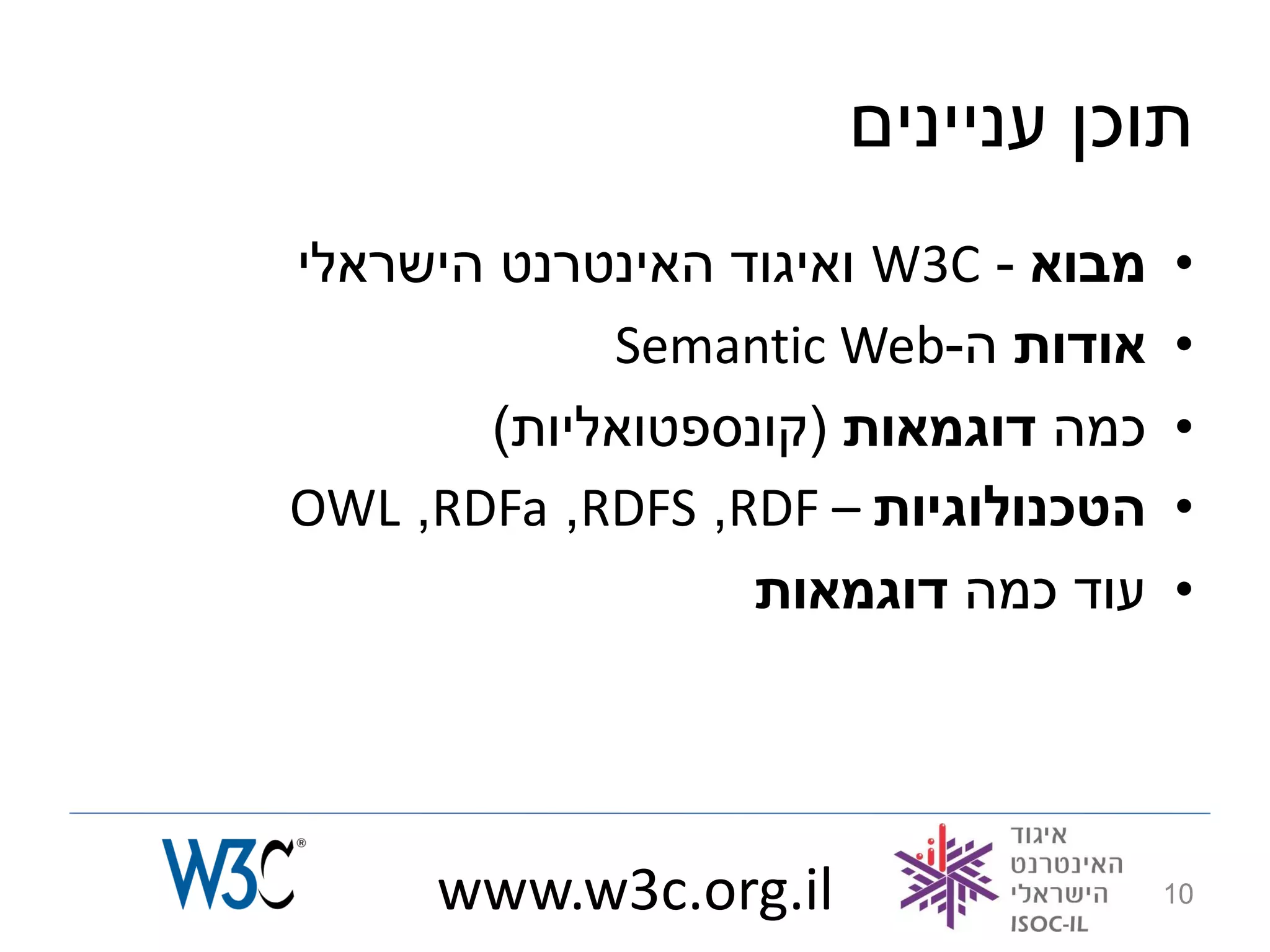 ‫תוכן עניינים‬
‫מבוא - ‪ W3C‬ואיגוד האינטרנט הישראלי‬   ‫•‬
            ‫אודות ה-‪Semantic Web‬‬     ‫•‬
       ‫כמה דוגמאות (קונספטואליות)‬    ‫•‬
‫הטכנולוגיות – ‪OWL ,RDFa ,RDFS ,RDF‬‬   ‫•‬
                  ‫עוד כמה דוגמאות‬    ‫•‬




     ‫‪www.w3c.org.il‬‬                  ‫01‬
 