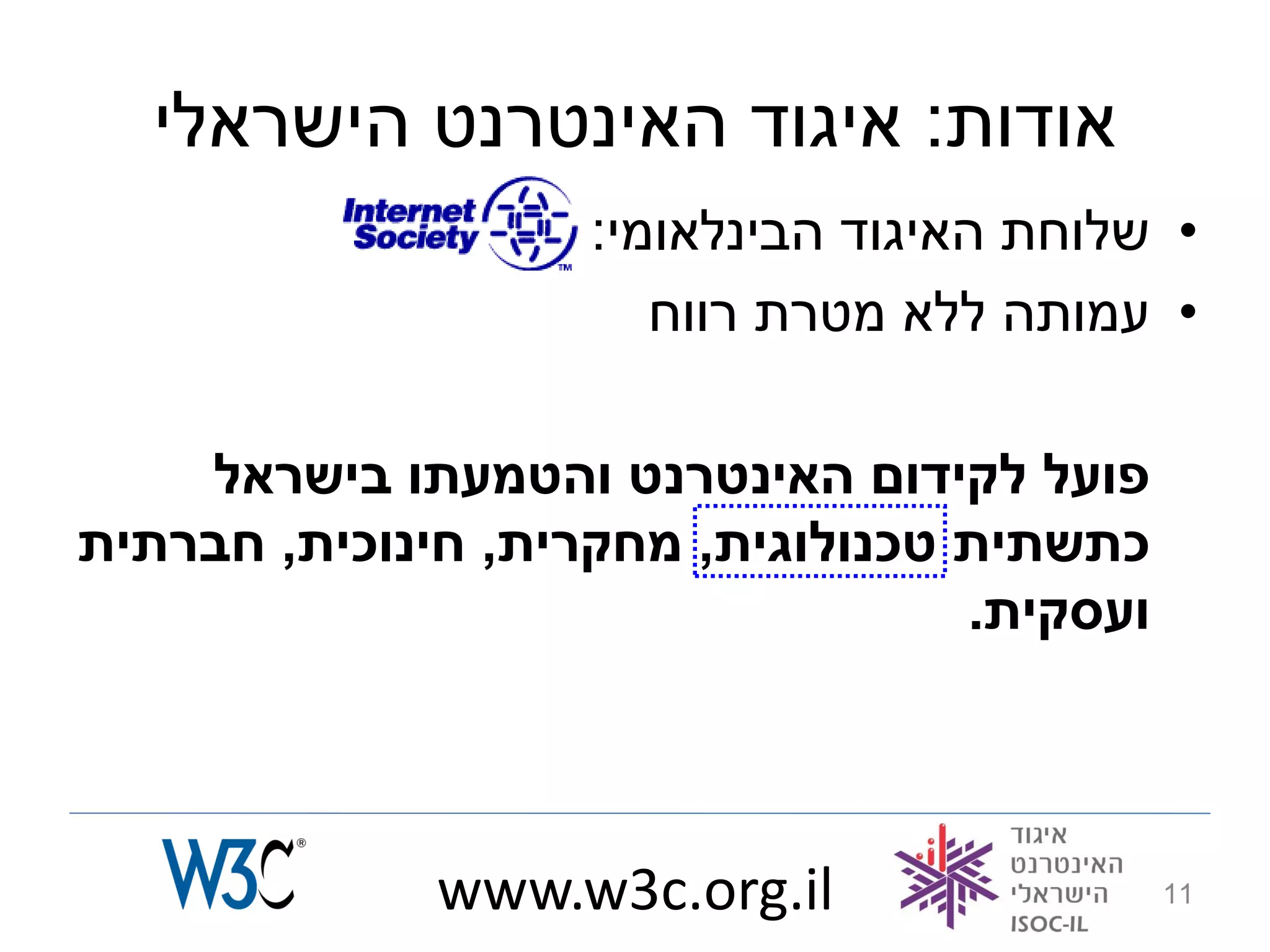 ‫אודות: איגוד האינטרנט הישראלי‬
                    ‫• שלוחת האיגוד הבינלאומי:‬
                       ‫• עמותה ללא מטרת רווח‬

    ‫פועל לקידום האינטרנט והטמעתו בישראל‬
‫כתשתית טכנולוגית, מחקרית, חינוכית, חברתית‬
                                   ‫ועסקית.‬



              ‫‪www.w3c.org.il‬‬                 ‫11‬
 