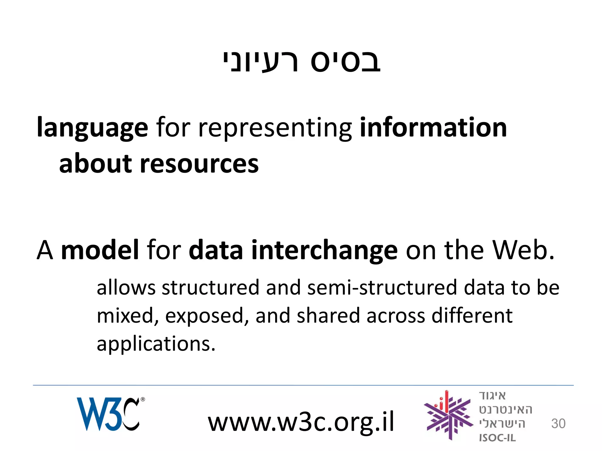 ‫בסיס רעיוני‬
language for representing information
  about resources

A model for data interchange on the Web.
    allows structured and semi-structured data to be
    mixed, exposed, and shared across different
    applications.


               www.w3c.org.il                      30
 