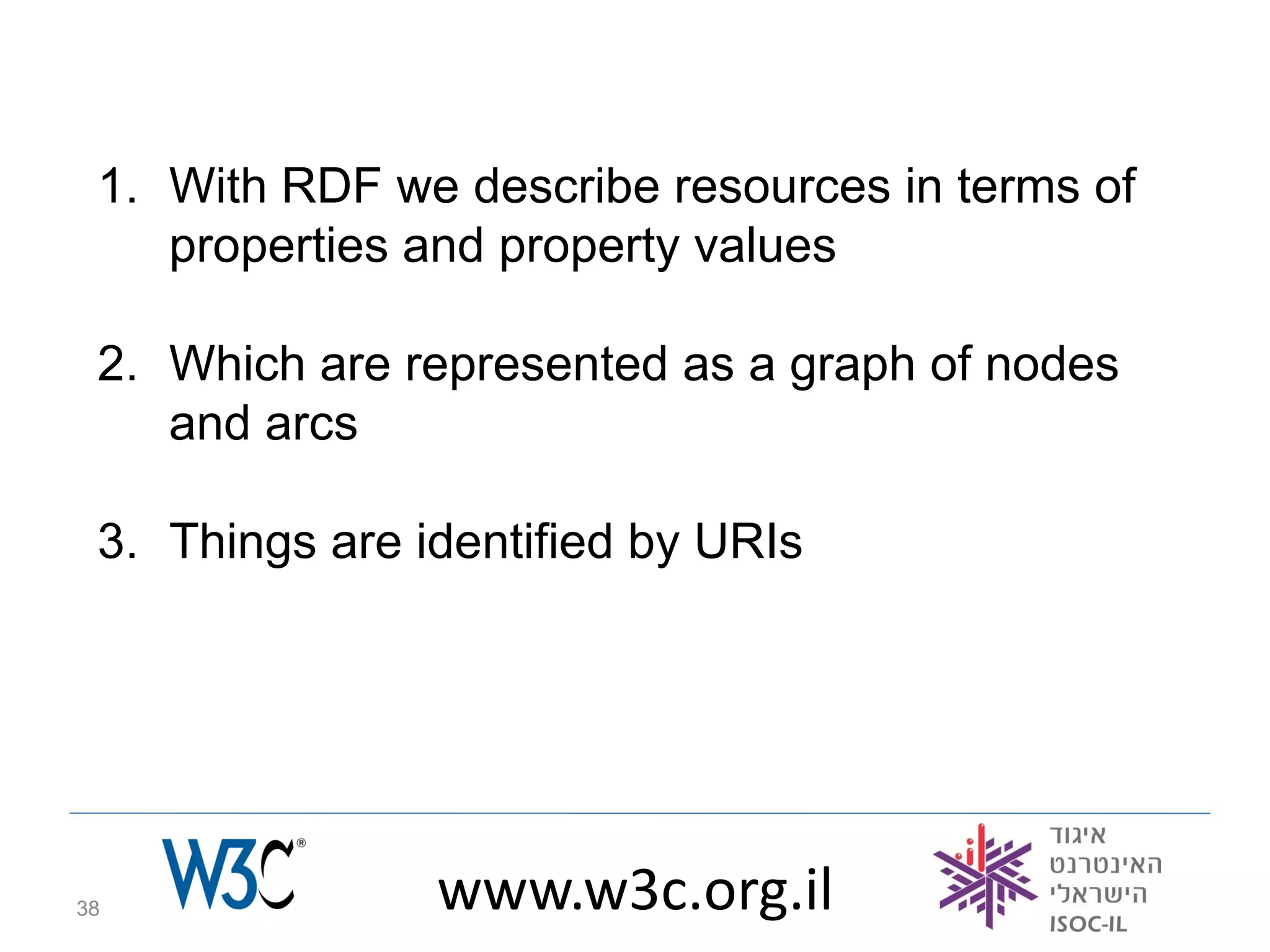 1. With RDF we describe resources in terms of
    properties and property values

 2. Which are represented as a graph of nodes
    and arcs

 3. Things are identified by URIs




38              www.w3c.org.il
 