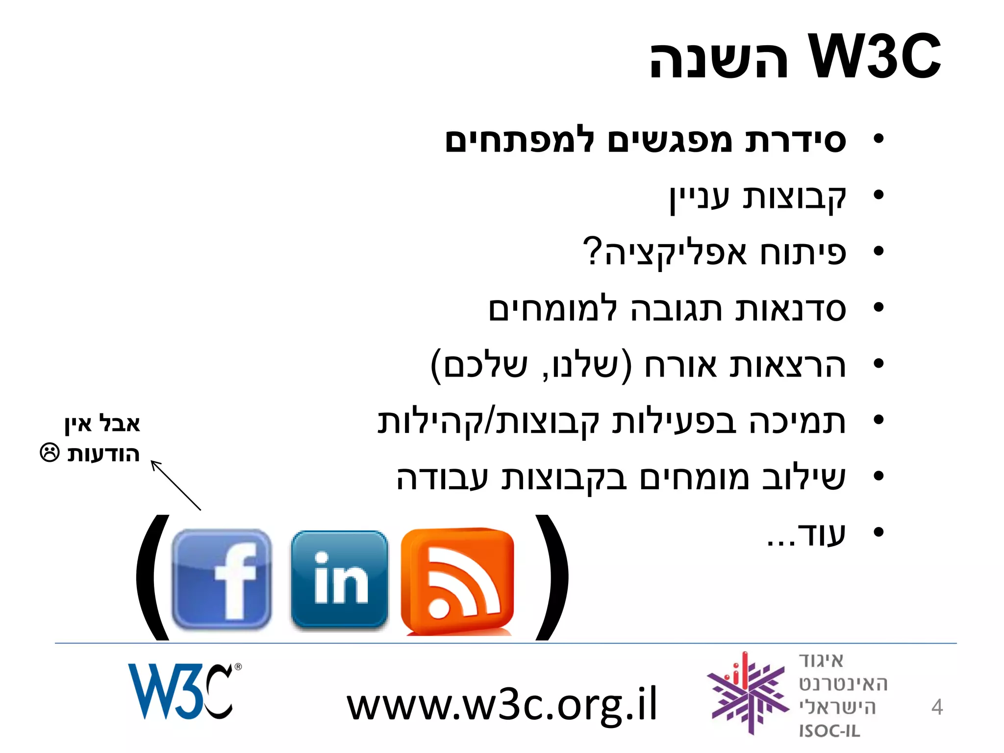 ‫‪ W3C‬השנה‬
                 ‫סידרת מפגשים למפתחים‬         ‫•‬
                              ‫קבוצות עניין‬    ‫•‬
                         ‫פיתוח אפליקציה?‬      ‫•‬
                   ‫סדנאות תגובה למומחים‬       ‫•‬
                ‫הרצאות אורח (שלנו, שלכם)‬      ‫•‬
  ‫אבל אין‬    ‫תמיכה בפעילות קבוצות/קהילות‬      ‫•‬
‫הודעות ‪‬‬
              ‫שילוב מומחים בקבוצות עבודה‬      ‫•‬


        ‫)‬             ‫(‬              ‫עוד...‬   ‫•‬



            ‫‪www.w3c.org.il‬‬                        ‫4‬
 