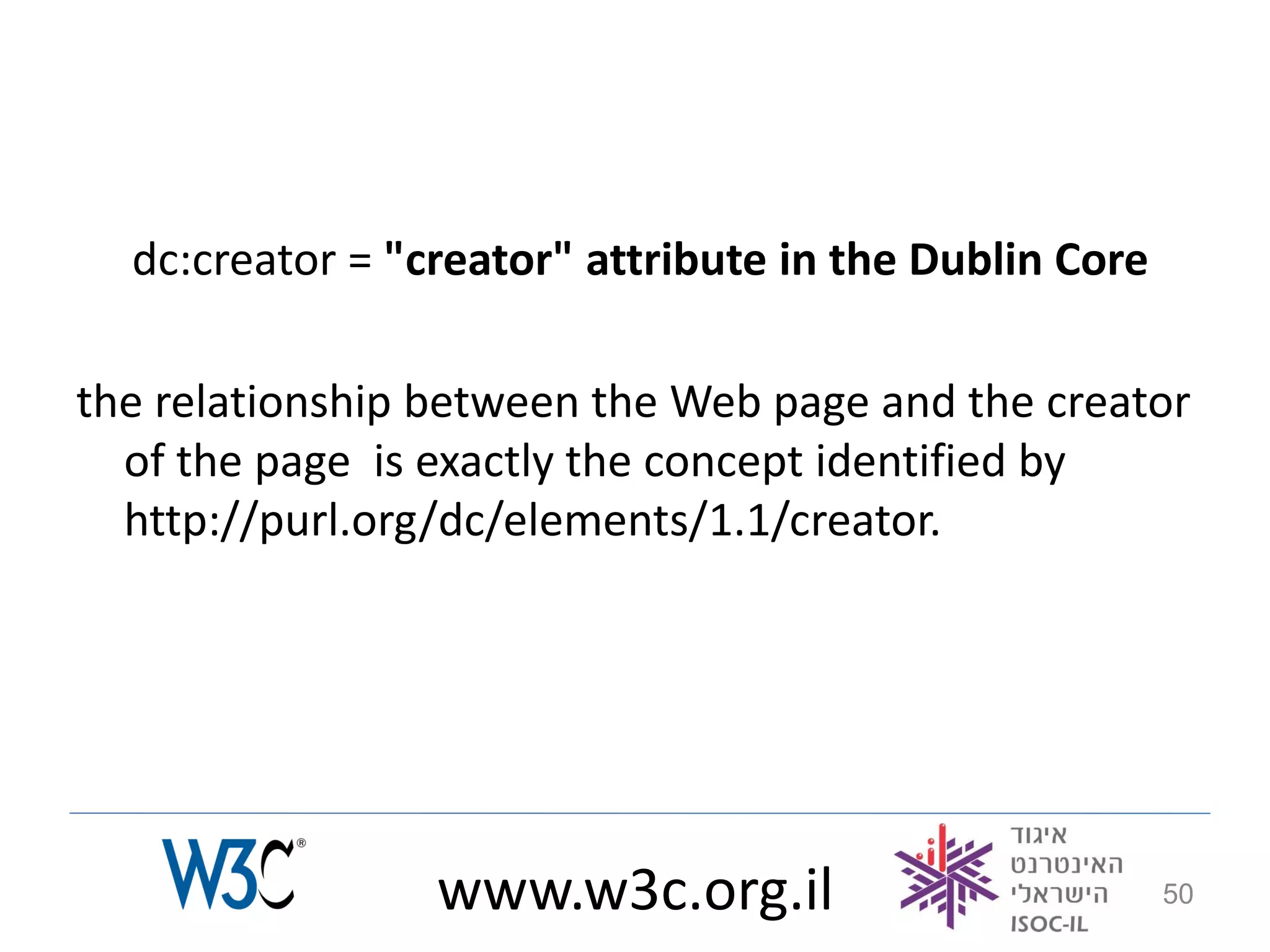 dc:creator = "creator" attribute in the Dublin Core

the relationship between the Web page and the creator
  of the page is exactly the concept identified by
  http://purl.org/dc/elements/1.1/creator.




                 www.w3c.org.il                         50
 