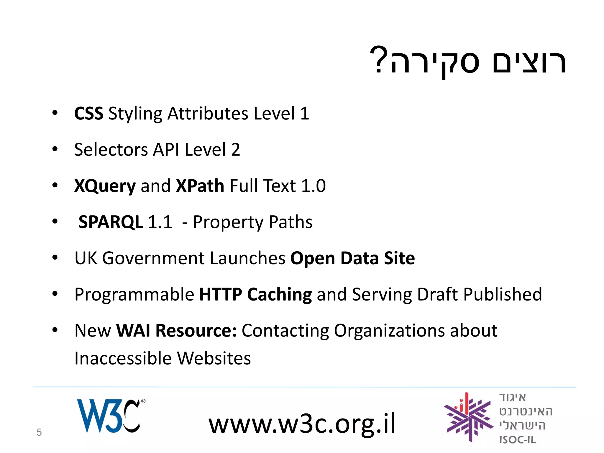 ?‫רוצים סקירה‬
    • CSS Styling Attributes Level 1
    • Selectors API Level 2
    • XQuery and XPath Full Text 1.0
    • SPARQL 1.1 - Property Paths
    • UK Government Launches Open Data Site
    • Programmable HTTP Caching and Serving Draft Published
    • New WAI Resource: Contacting Organizations about
      Inaccessible Websites


5                      www.w3c.org.il
 