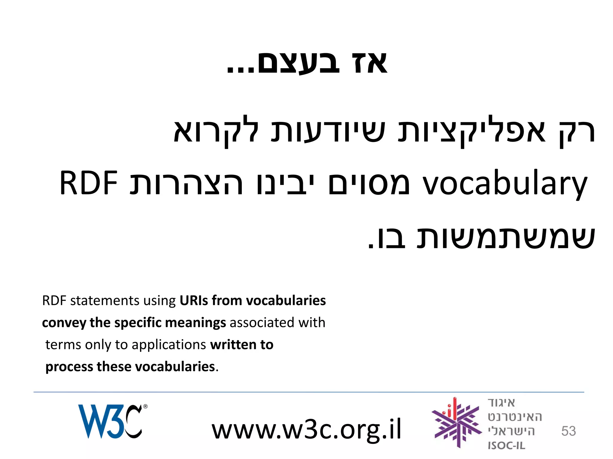 ...‫אז בעצם‬
         ‫רק אפליקציות שיודעות לקרוא‬
  RDF ‫ מסוים יבינו הצהרות‬vocabulary
                      .‫שמשתמשות בו‬
RDF statements using URIs from vocabularies
convey the specific meanings associated with
 terms only to applications written to
 process these vocabularies.



                          www.w3c.org.il       53
 