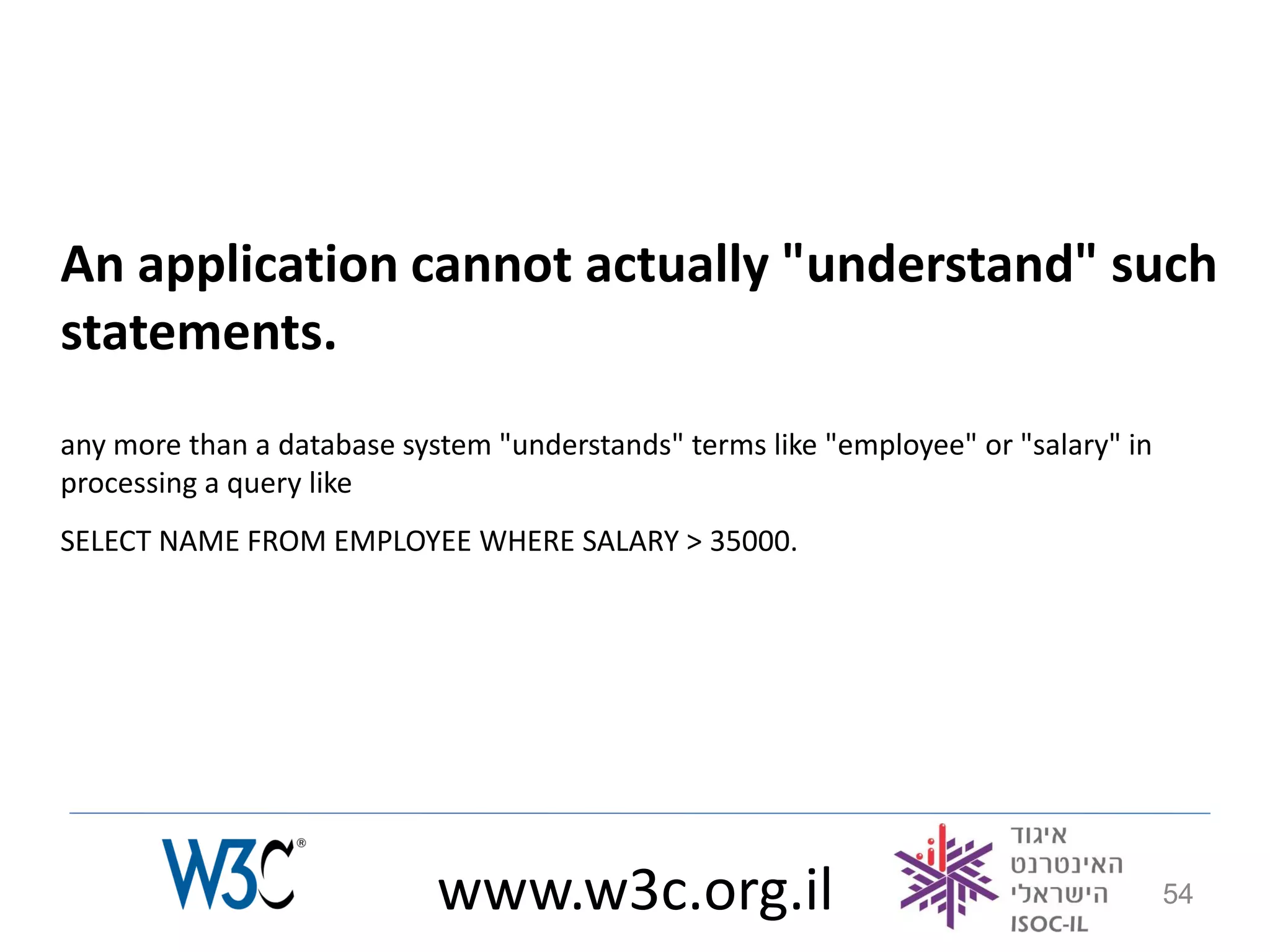 An application cannot actually "understand" such
statements.
any more than a database system "understands" terms like "employee" or "salary" in
processing a query like
SELECT NAME FROM EMPLOYEE WHERE SALARY > 35000.




                            www.w3c.org.il                                           54
 