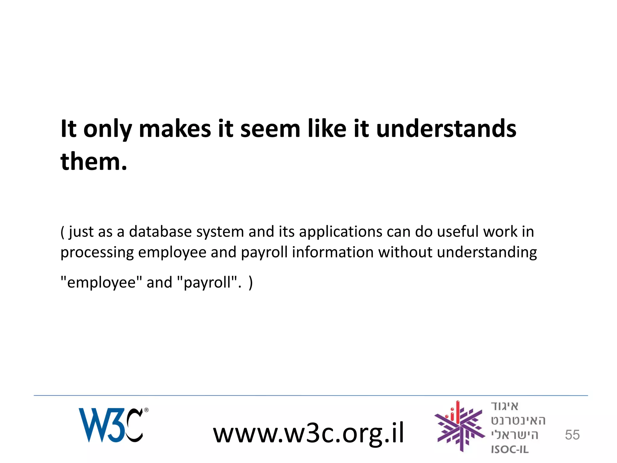 It only makes it seem like it understands
them.

( just as a database system and its applications can do useful work in
processing employee and payroll information without understanding
"employee" and "payroll". )




                      www.w3c.org.il                                     55
 