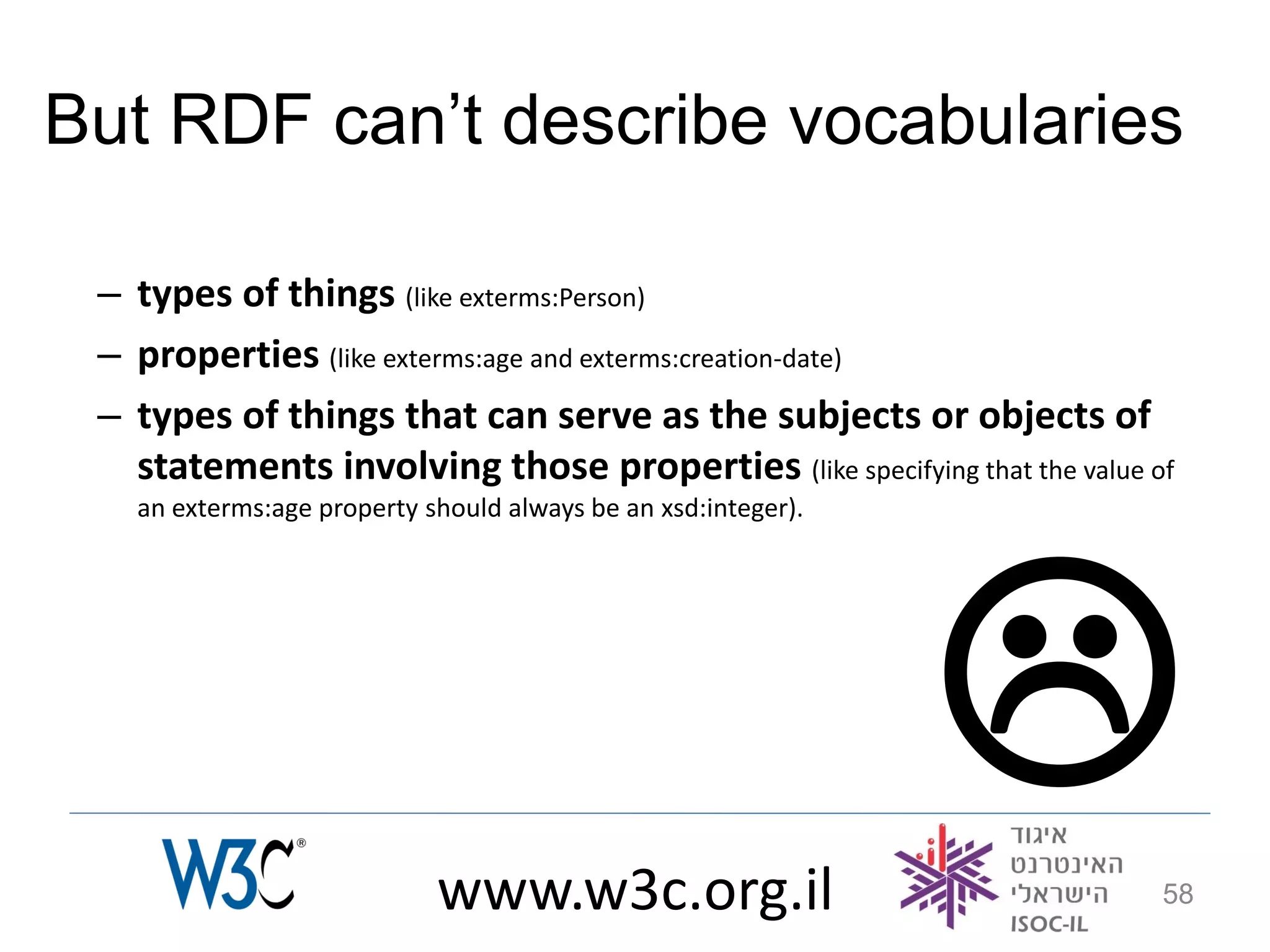 But RDF can’t describe vocabularies

 – types of things (like exterms:Person)
 – properties (like exterms:age and exterms:creation-date)
 – types of things that can serve as the subjects or objects of
   statements involving those properties (like specifying that the value of
   an exterms:age property should always be an xsd:integer).




                            www.w3c.org.il
                                                                         58
 