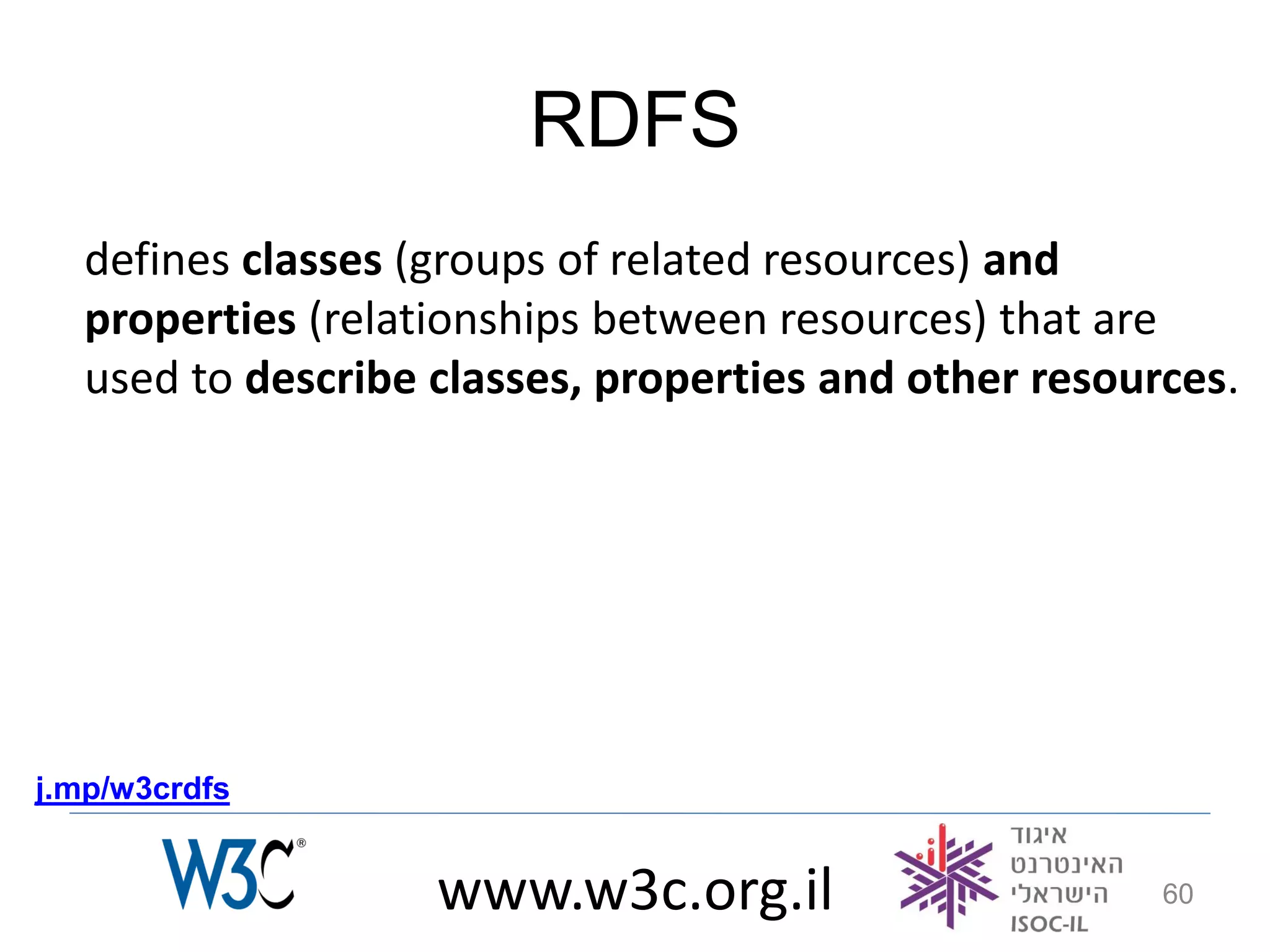 RDFS
   defines classes (groups of related resources) and
   properties (relationships between resources) that are
   used to describe classes, properties and other resources.




j.mp/w3crdfs


                    www.w3c.org.il                      60
 