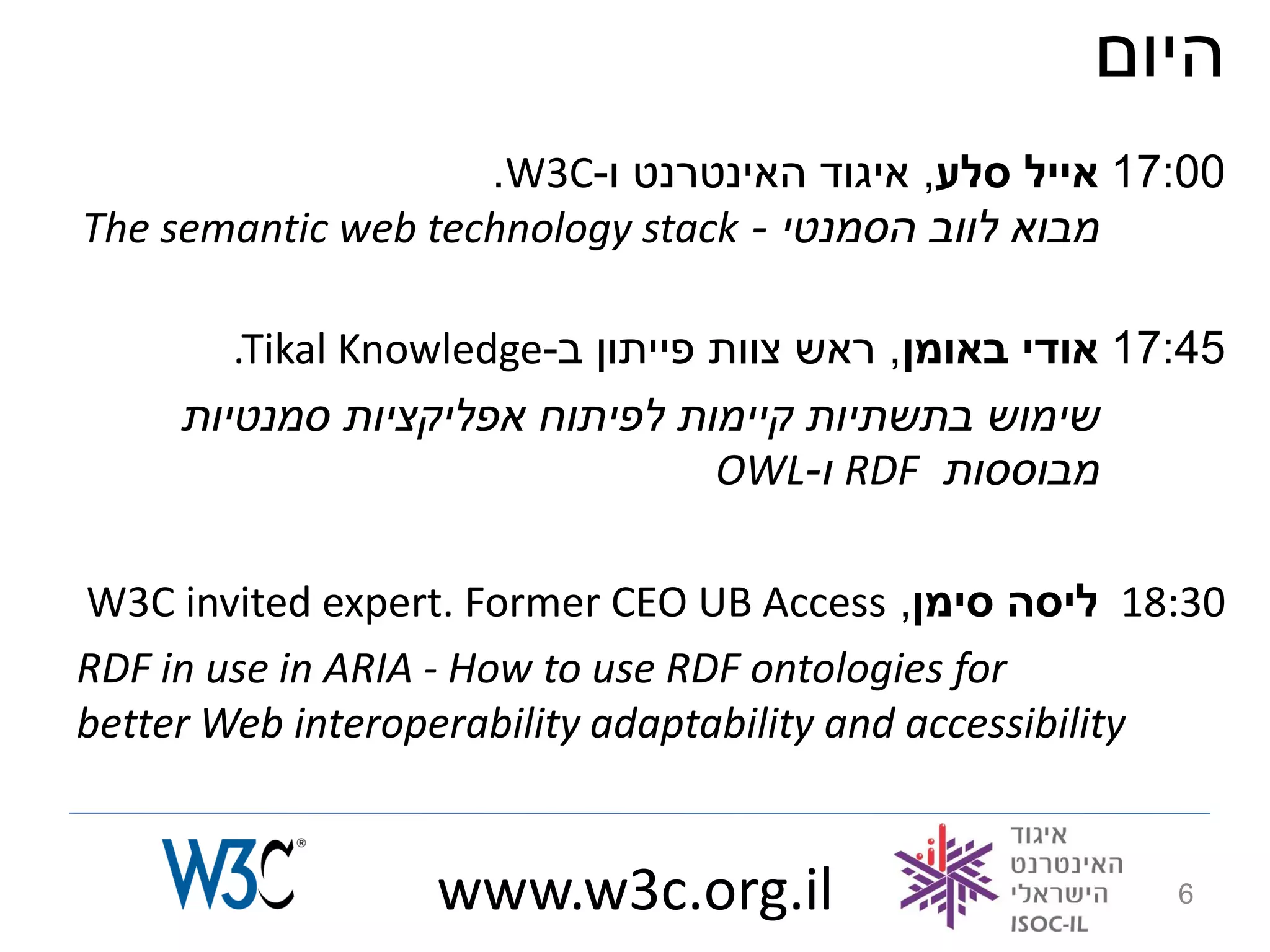 ‫היום‬
                    .W3C-‫00:71 אייל סלע, איגוד האינטרנט ו‬
The semantic web technology stack - ‫מבוא לווב הסמנטי‬

        .Tikal Knowledge-‫54:71 אודי באומן, ראש צוות פייתון ב‬
     ‫שימוש בתשתיות קיימות לפיתוח אפליקציות סמנטיות‬
                                  OWL-‫ ו‬RDF ‫מבוססות‬

W3C invited expert. Former CEO UB Access ,‫03:81 ליסה סימן‬
RDF in use in ARIA - How to use RDF ontologies for
better Web interoperability adaptability and accessibility


                  www.w3c.org.il                         6
 