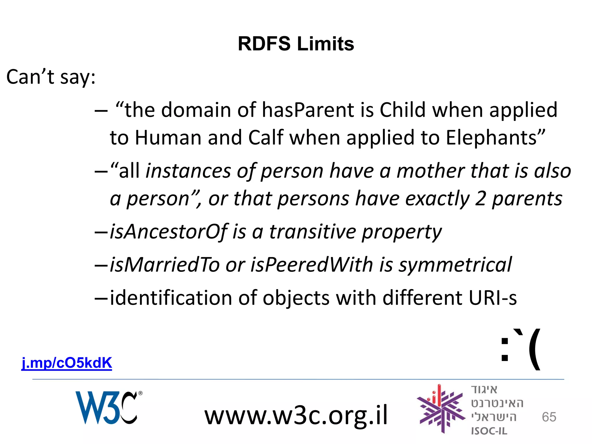 RDFS Limits
Can’t say:
          – “the domain of hasParent is Child when applied
           to Human and Calf when applied to Elephants”
          –“all instances of person have a mother that is also
           a person”, or that persons have exactly 2 parents
          –isAncestorOf is a transitive property
          –isMarriedTo or isPeeredWith is symmetrical
          –identification of objects with different URI-s

 j.mp/cO5kdK                                         :`(
                     www.w3c.org.il                        65
 
