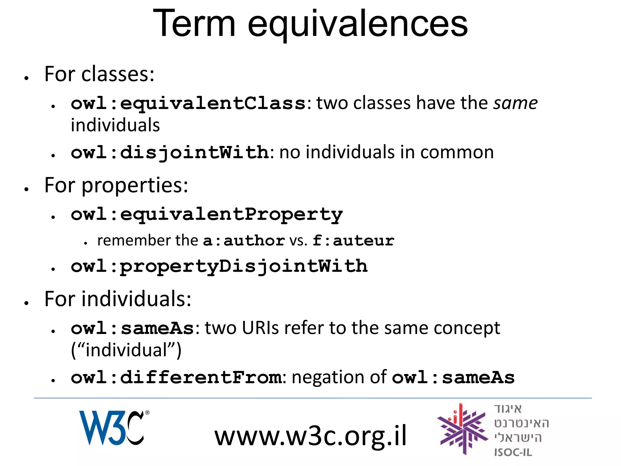 Term equivalences
   For classes:
       owl:equivalentClass: two classes have the same
        individuals
       owl:disjointWith: no individuals in common
   For properties:
       owl:equivalentProperty
            remember the a:author vs. f:auteur
       owl:propertyDisjointWith
   For individuals:
       owl:sameAs: two URIs refer to the same concept
        (“individual”)
       owl:differentFrom: negation of owl:sameAs

                          www.w3c.org.il
 