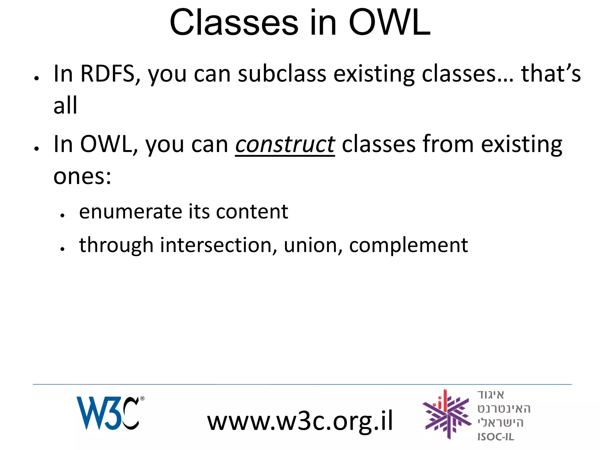 Classes in OWL
   In RDFS, you can subclass existing classes… that’s
    all
   In OWL, you can construct classes from existing
    ones:
       enumerate its content
       through intersection, union, complement




                    www.w3c.org.il
 