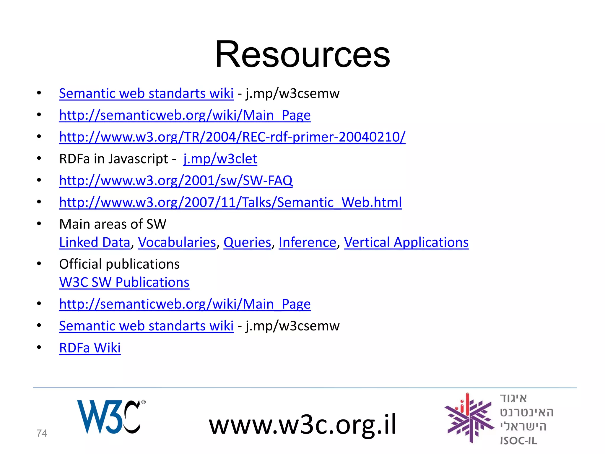 Resources
•    Semantic web standarts wiki - j.mp/w3csemw
•    http://semanticweb.org/wiki/Main_Page
•    http://www.w3.org/TR/2004/REC-rdf-primer-20040210/
•    RDFa in Javascript - j.mp/w3clet
•    http://www.w3.org/2001/sw/SW-FAQ
•    http://www.w3.org/2007/11/Talks/Semantic_Web.html
•    Main areas of SW
     Linked Data, Vocabularies, Queries, Inference, Vertical Applications
•    Official publications
     W3C SW Publications
•    http://semanticweb.org/wiki/Main_Page
•    Semantic web standarts wiki - j.mp/w3csemw
•    RDFa Wiki




74                           www.w3c.org.il
 