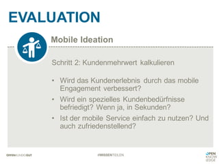 Mobile Ideation
EVALUATION
#WISSENTEILEN
Schritt 2: Kundenmehrwert kalkulieren
• Wird das Kundenerlebnis durch das mobile
Engagement verbessert?
• Wird ein spezielles Kundenbedürfnisse
befriedigt? Wenn ja, in Sekunden?
• Ist der mobile Service einfach zu nutzen? Und
auch zufriedenstellend?
 