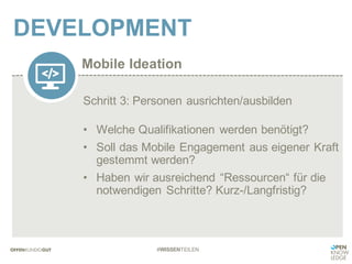 Mobile Ideation
DEVELOPMENT
#WISSENTEILEN
Schritt 3: Personen ausrichten/ausbilden
• Welche Qualifikationen werden benötigt?
• Soll das Mobile Engagement aus eigener Kraft
gestemmt werden?
• Haben wir ausreichend “Ressourcen“ für die
notwendigen Schritte? Kurz-/Langfristig?
 