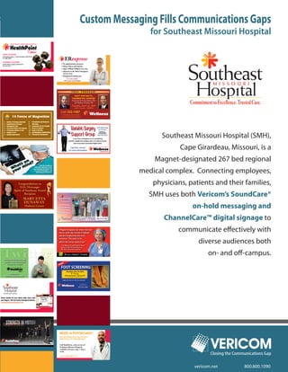 Custom Messaging Fills Communications Gaps
                for Southeast Missouri Hospital




                   Southeast Missouri Hospital (SMH),
                         Cape Girardeau, Missouri, is a
                 Magnet-designated 267 bed regional
             medical complex. Connecting employees,
                physicians, patients and their families,
               SMH uses both Vericom’s SoundCare®
                             on-hold messaging and
                    ChannelCare™ digital signage to
                        communicate effectively with
                               diverse audiences both
                                    on- and off-campus.




                                     Closing the Communications Gap

                              vericom.net            800.800.1090
 