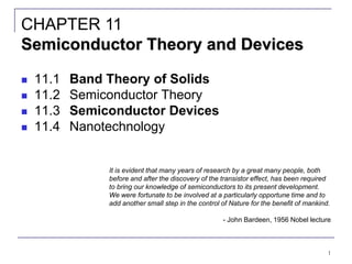 1
 11.1 Band Theory of Solids
 11.2 Semiconductor Theory
 11.3 Semiconductor Devices
 11.4 Nanotechnology
CHAPTER 11
Semiconductor Theory and Devices
It is evident that many years of research by a great many people, both
before and after the discovery of the transistor effect, has been required
to bring our knowledge of semiconductors to its present development.
We were fortunate to be involved at a particularly opportune time and to
add another small step in the control of Nature for the benefit of mankind.
- John Bardeen, 1956 Nobel lecture
 