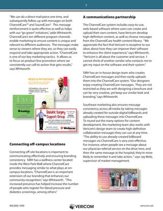 3



“We can do a direct mail piece one time, and          A communications partnership
subsequently follow up with messages on both
ChannelCare™ and SoundCare®. This message             The ChannelCare system includes easy-to-use,
reinforcement is quite effective as well as helps     web-based software where users can create and
with our “go green” initiatives,” adds Whitworth.     upload their own content, have Vericom develop
ChannelCare’s ten different program channels          high-definition content, as well as choose messages
enable marketing to ensure content is unique and      from the ChannelCare health content library. “We
relevant to different audiences. The messages make    appreciate the fact that Vericom is receptive to our
sense to viewers where they are, so they can easily   ideas about how they can improve their software
respond and take appropriate action. “ChannelCare     to enhance the client experience,” says Whitworth.
is one of our key marketing tactics. It allows us     “Vericom is all about the customer and service. I
to focus on product line promotion where we           cannot think of another vendor who contacts me to
consistently use call-to-action that gets results,”   get my input on the software and their system.“
says Whitworth.
                                                      SMH has an in-house design team who creates
                                                      ChannelCare messages and then easily uploads
                                                      them into the ChannelCare system. “Our designers
                                                      enjoy creating ChannelCare messages. They are not
                                                      restricted as they are with designing a brochure and
                                                      can be very creative, yet keep our similar look and
                                                      branding,” says Whitworth.

                                                      Southeast marketing also ensures message
                                                      consistency across all media by taking messages
                                                      already created for outside digital billboards and
                                                      uploading these messages into ChannelCare.
                                                      To round out the many options for content
                                                      development, the marketing team also works with
                                                      Vericom’s design team to create high-definition
                                                      collaboration messages they can use at any time.
                                                      “The ability to use already-created billboard
                                                      messages via ChannelCare is very cost-effective.
Connecting off-campus locations                       For instance, when people see a message about
                                                      our physician referral service on the drive here, and
Connecting off-site locations is important to         then the same message at the hospital, they’re more
communicating effectively and ensuring branding       likely to remember it and take action, “ says Jay Wolz,
consistency. SMH has a wellness center located        supervisor of market management.
inside the West Park Mall where ChannelCare
provides messaging similar to what plays at on-
campus locations. “ChannelCare is an important
extension of our branding that enhances our
community recognition,” says Whitworth. “This
increased presence has helped increase the number
of people who register for blood pressure and
diabetes screenings, among others.”



800.800.1090                                                                                       vericom.net
 