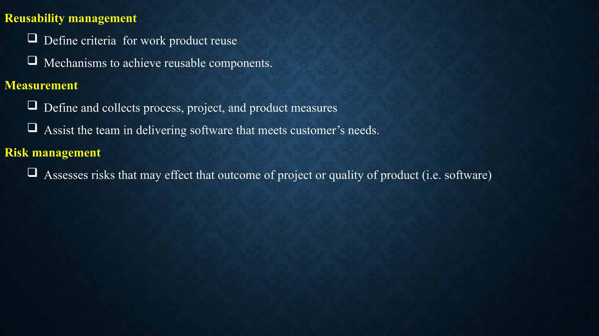 Reusability management
 Define criteria for work product reuse
 Mechanisms to achieve reusable components.
Measurement
 Define and collects process, project, and product measures
 Assist the team in delivering software that meets customer’s needs.
Risk management
 Assesses risks that may effect that outcome of project or quality of product (i.e. software)
 