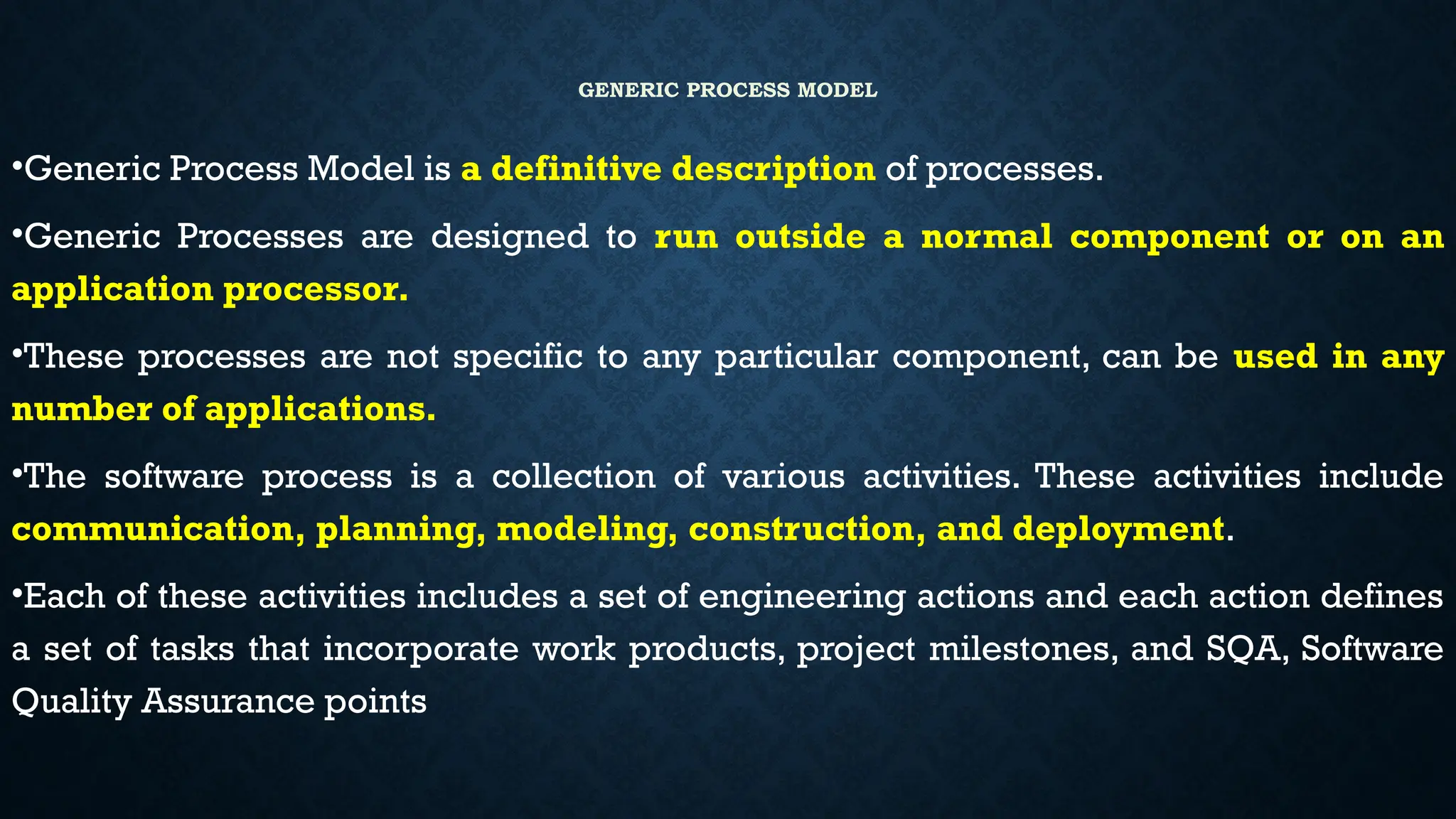GENERIC PROCESS MODEL
•Generic Process Model is a definitive description of processes.
•Generic Processes are designed to run outside a normal component or on an
application processor.
•These processes are not specific to any particular component, can be used in any
number of applications.
•The software process is a collection of various activities. These activities include
communication, planning, modeling, construction, and deployment.
•Each of these activities includes a set of engineering actions and each action defines
a set of tasks that incorporate work products, project milestones, and SQA, Software
Quality Assurance points
 