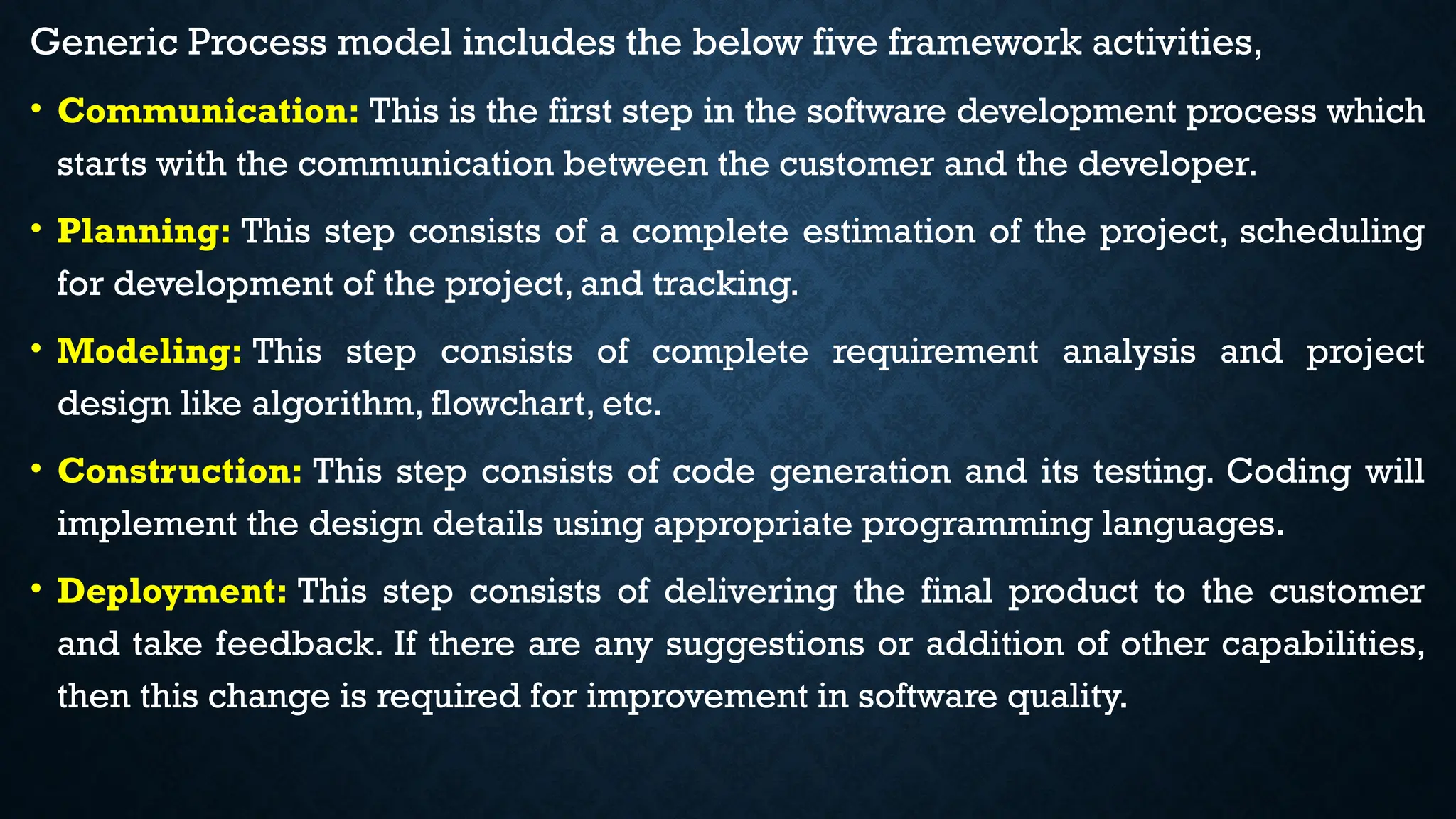 Generic Process model includes the below five framework activities,
• Communication: This is the first step in the software development process which
starts with the communication between the customer and the developer.
• Planning: This step consists of a complete estimation of the project, scheduling
for development of the project, and tracking.
• Modeling: This step consists of complete requirement analysis and project
design like algorithm, flowchart, etc.
• Construction: This step consists of code generation and its testing. Coding will
implement the design details using appropriate programming languages.
• Deployment: This step consists of delivering the final product to the customer
and take feedback. If there are any suggestions or addition of other capabilities,
then this change is required for improvement in software quality.
 