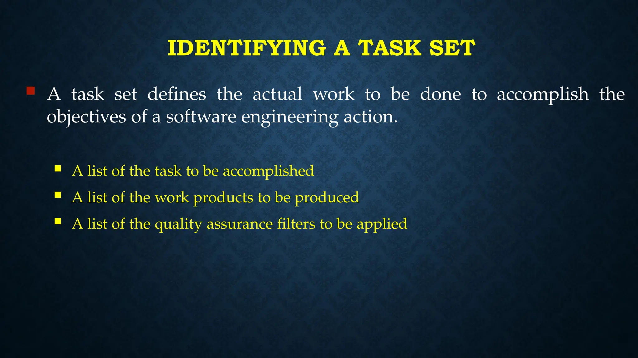 IDENTIFYING A TASK SET
 A task set defines the actual work to be done to accomplish the
objectives of a software engineering action.
 A list of the task to be accomplished
 A list of the work products to be produced
 A list of the quality assurance filters to be applied
 